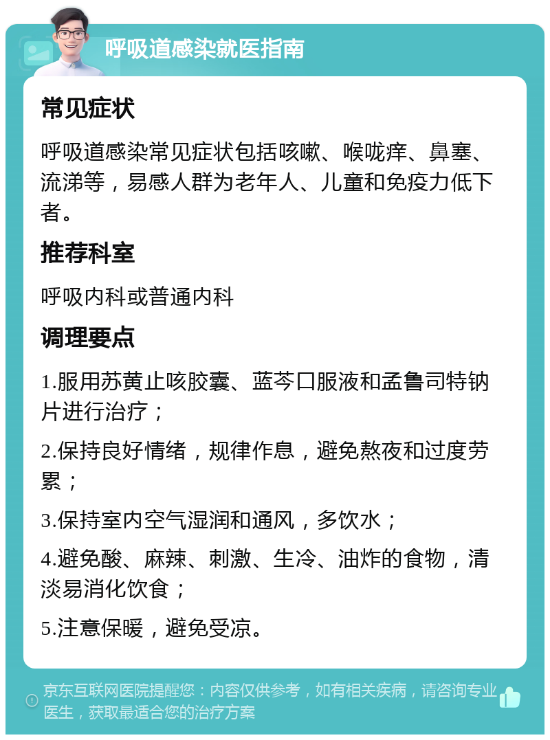 呼吸道感染就医指南 常见症状 呼吸道感染常见症状包括咳嗽、喉咙痒、鼻塞、流涕等，易感人群为老年人、儿童和免疫力低下者。 推荐科室 呼吸内科或普通内科 调理要点 1.服用苏黄止咳胶囊、蓝芩口服液和孟鲁司特钠片进行治疗； 2.保持良好情绪，规律作息，避免熬夜和过度劳累； 3.保持室内空气湿润和通风，多饮水； 4.避免酸、麻辣、刺激、生冷、油炸的食物，清淡易消化饮食； 5.注意保暖，避免受凉。