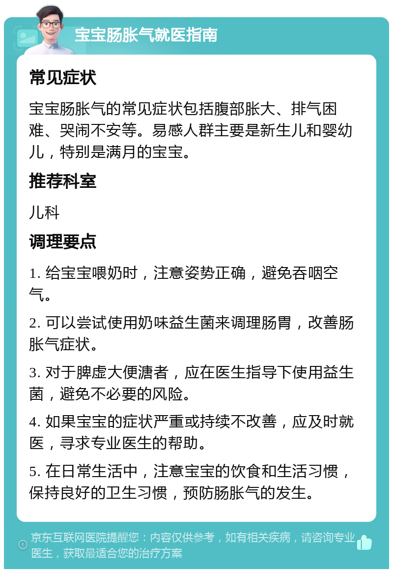 宝宝肠胀气就医指南 常见症状 宝宝肠胀气的常见症状包括腹部胀大、排气困难、哭闹不安等。易感人群主要是新生儿和婴幼儿，特别是满月的宝宝。 推荐科室 儿科 调理要点 1. 给宝宝喂奶时，注意姿势正确，避免吞咽空气。 2. 可以尝试使用奶味益生菌来调理肠胃，改善肠胀气症状。 3. 对于脾虚大便溏者，应在医生指导下使用益生菌，避免不必要的风险。 4. 如果宝宝的症状严重或持续不改善，应及时就医，寻求专业医生的帮助。 5. 在日常生活中，注意宝宝的饮食和生活习惯，保持良好的卫生习惯，预防肠胀气的发生。