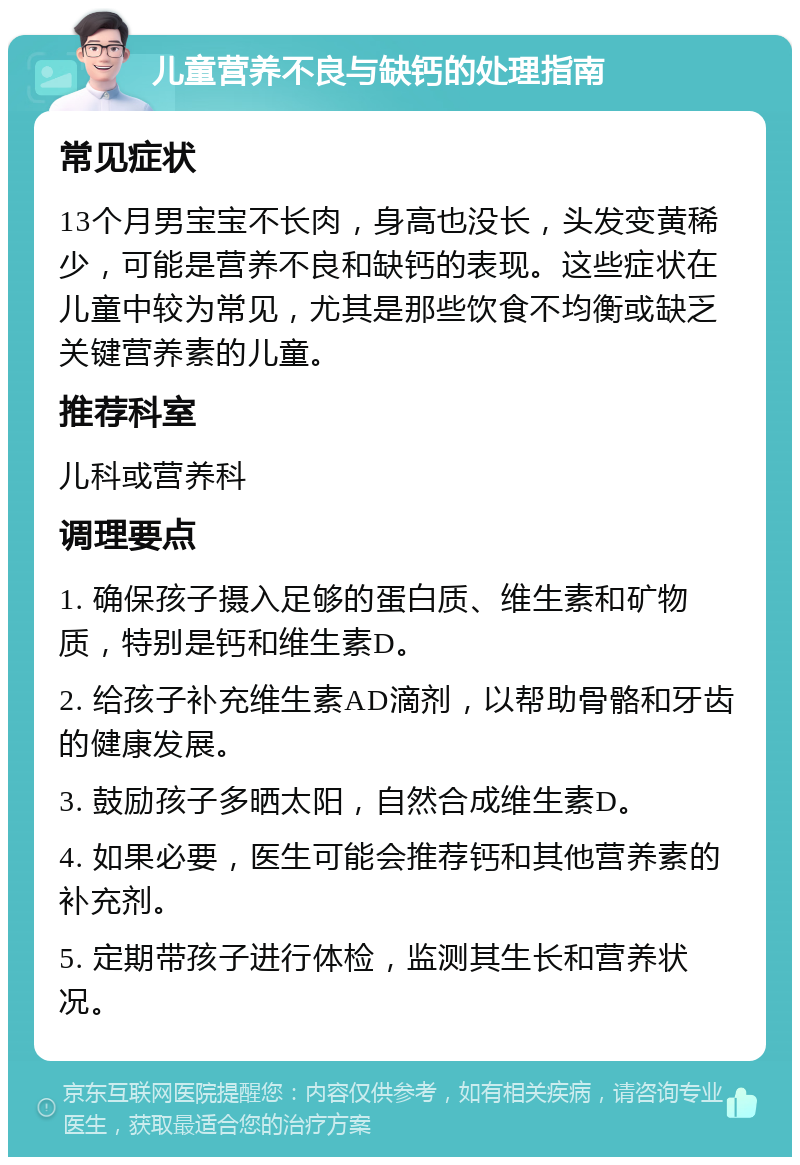 儿童营养不良与缺钙的处理指南 常见症状 13个月男宝宝不长肉，身高也没长，头发变黄稀少，可能是营养不良和缺钙的表现。这些症状在儿童中较为常见，尤其是那些饮食不均衡或缺乏关键营养素的儿童。 推荐科室 儿科或营养科 调理要点 1. 确保孩子摄入足够的蛋白质、维生素和矿物质，特别是钙和维生素D。 2. 给孩子补充维生素AD滴剂，以帮助骨骼和牙齿的健康发展。 3. 鼓励孩子多晒太阳，自然合成维生素D。 4. 如果必要，医生可能会推荐钙和其他营养素的补充剂。 5. 定期带孩子进行体检，监测其生长和营养状况。