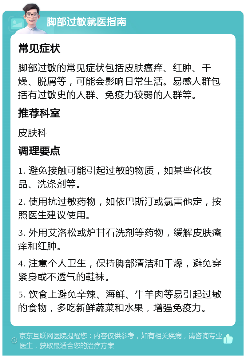 脚部过敏就医指南 常见症状 脚部过敏的常见症状包括皮肤瘙痒、红肿、干燥、脱屑等，可能会影响日常生活。易感人群包括有过敏史的人群、免疫力较弱的人群等。 推荐科室 皮肤科 调理要点 1. 避免接触可能引起过敏的物质，如某些化妆品、洗涤剂等。 2. 使用抗过敏药物，如依巴斯汀或氯雷他定，按照医生建议使用。 3. 外用艾洛松或炉甘石洗剂等药物，缓解皮肤瘙痒和红肿。 4. 注意个人卫生，保持脚部清洁和干燥，避免穿紧身或不透气的鞋袜。 5. 饮食上避免辛辣、海鲜、牛羊肉等易引起过敏的食物，多吃新鲜蔬菜和水果，增强免疫力。