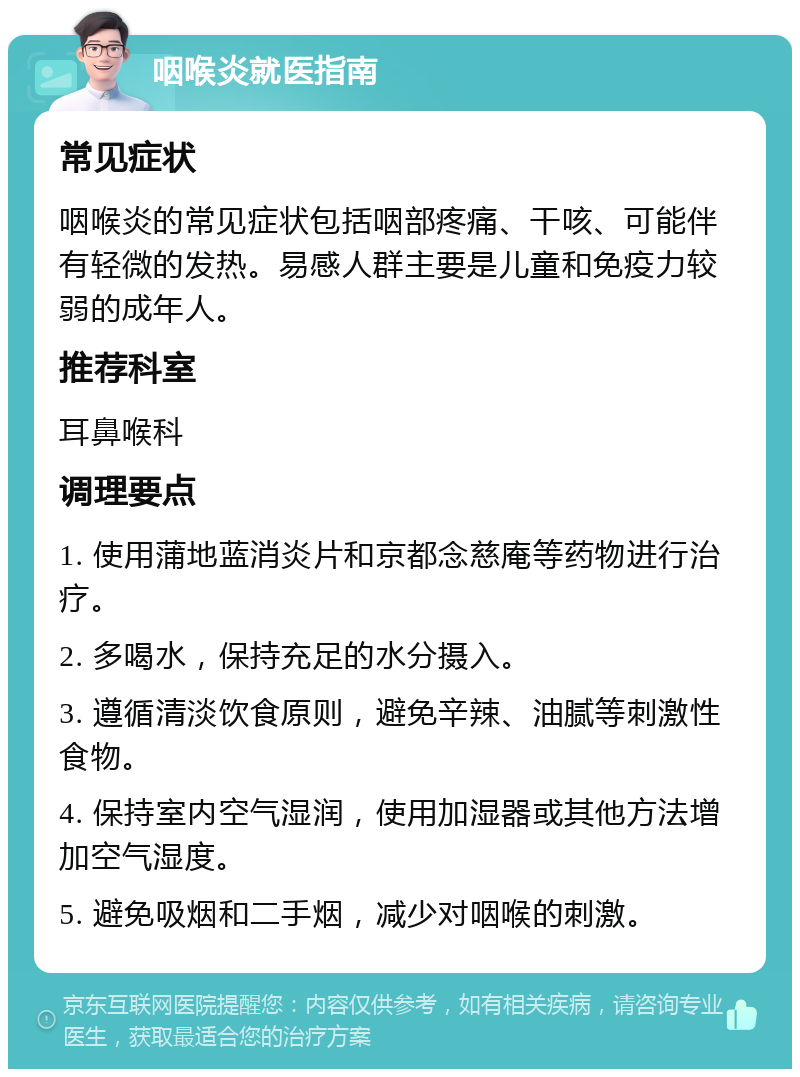 咽喉炎就医指南 常见症状 咽喉炎的常见症状包括咽部疼痛、干咳、可能伴有轻微的发热。易感人群主要是儿童和免疫力较弱的成年人。 推荐科室 耳鼻喉科 调理要点 1. 使用蒲地蓝消炎片和京都念慈庵等药物进行治疗。 2. 多喝水，保持充足的水分摄入。 3. 遵循清淡饮食原则，避免辛辣、油腻等刺激性食物。 4. 保持室内空气湿润，使用加湿器或其他方法增加空气湿度。 5. 避免吸烟和二手烟，减少对咽喉的刺激。