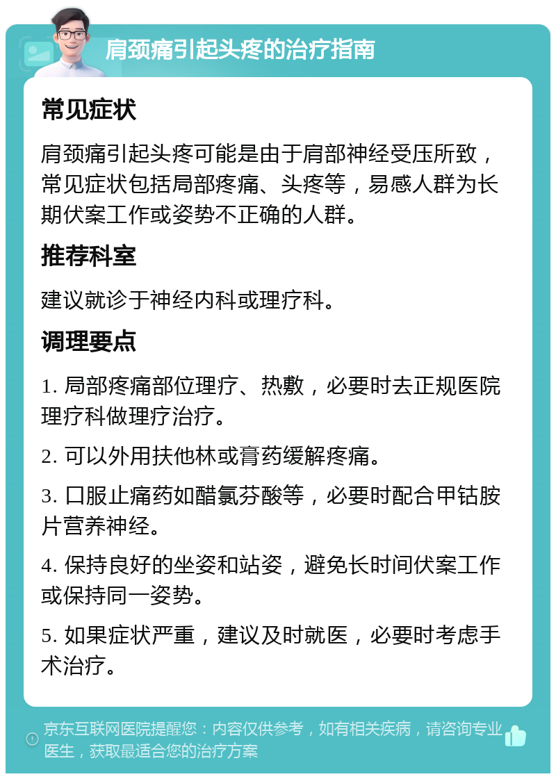 肩颈痛引起头疼的治疗指南 常见症状 肩颈痛引起头疼可能是由于肩部神经受压所致，常见症状包括局部疼痛、头疼等，易感人群为长期伏案工作或姿势不正确的人群。 推荐科室 建议就诊于神经内科或理疗科。 调理要点 1. 局部疼痛部位理疗、热敷，必要时去正规医院理疗科做理疗治疗。 2. 可以外用扶他林或膏药缓解疼痛。 3. 口服止痛药如醋氯芬酸等，必要时配合甲钴胺片营养神经。 4. 保持良好的坐姿和站姿，避免长时间伏案工作或保持同一姿势。 5. 如果症状严重，建议及时就医，必要时考虑手术治疗。