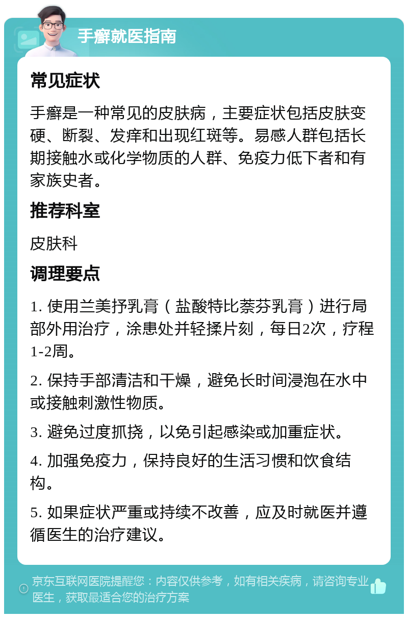 手癣就医指南 常见症状 手癣是一种常见的皮肤病，主要症状包括皮肤变硬、断裂、发痒和出现红斑等。易感人群包括长期接触水或化学物质的人群、免疫力低下者和有家族史者。 推荐科室 皮肤科 调理要点 1. 使用兰美抒乳膏（盐酸特比萘芬乳膏）进行局部外用治疗，涂患处并轻揉片刻，每日2次，疗程1-2周。 2. 保持手部清洁和干燥，避免长时间浸泡在水中或接触刺激性物质。 3. 避免过度抓挠，以免引起感染或加重症状。 4. 加强免疫力，保持良好的生活习惯和饮食结构。 5. 如果症状严重或持续不改善，应及时就医并遵循医生的治疗建议。