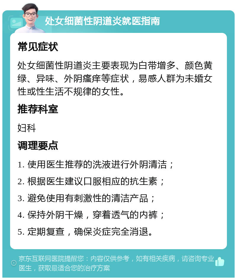 处女细菌性阴道炎就医指南 常见症状 处女细菌性阴道炎主要表现为白带增多、颜色黄绿、异味、外阴瘙痒等症状，易感人群为未婚女性或性生活不规律的女性。 推荐科室 妇科 调理要点 1. 使用医生推荐的洗液进行外阴清洁； 2. 根据医生建议口服相应的抗生素； 3. 避免使用有刺激性的清洁产品； 4. 保持外阴干燥，穿着透气的内裤； 5. 定期复查，确保炎症完全消退。