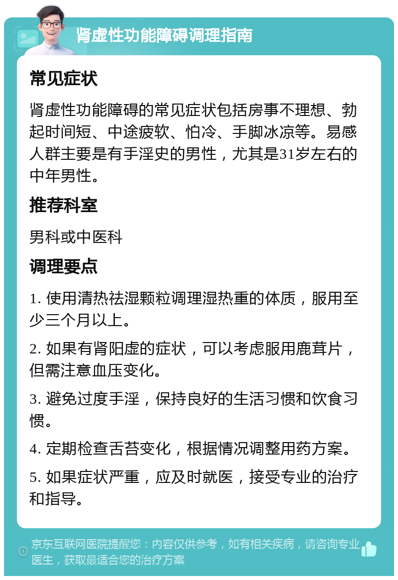 肾虚性功能障碍调理指南 常见症状 肾虚性功能障碍的常见症状包括房事不理想、勃起时间短、中途疲软、怕冷、手脚冰凉等。易感人群主要是有手淫史的男性，尤其是31岁左右的中年男性。 推荐科室 男科或中医科 调理要点 1. 使用清热祛湿颗粒调理湿热重的体质，服用至少三个月以上。 2. 如果有肾阳虚的症状，可以考虑服用鹿茸片，但需注意血压变化。 3. 避免过度手淫，保持良好的生活习惯和饮食习惯。 4. 定期检查舌苔变化，根据情况调整用药方案。 5. 如果症状严重，应及时就医，接受专业的治疗和指导。