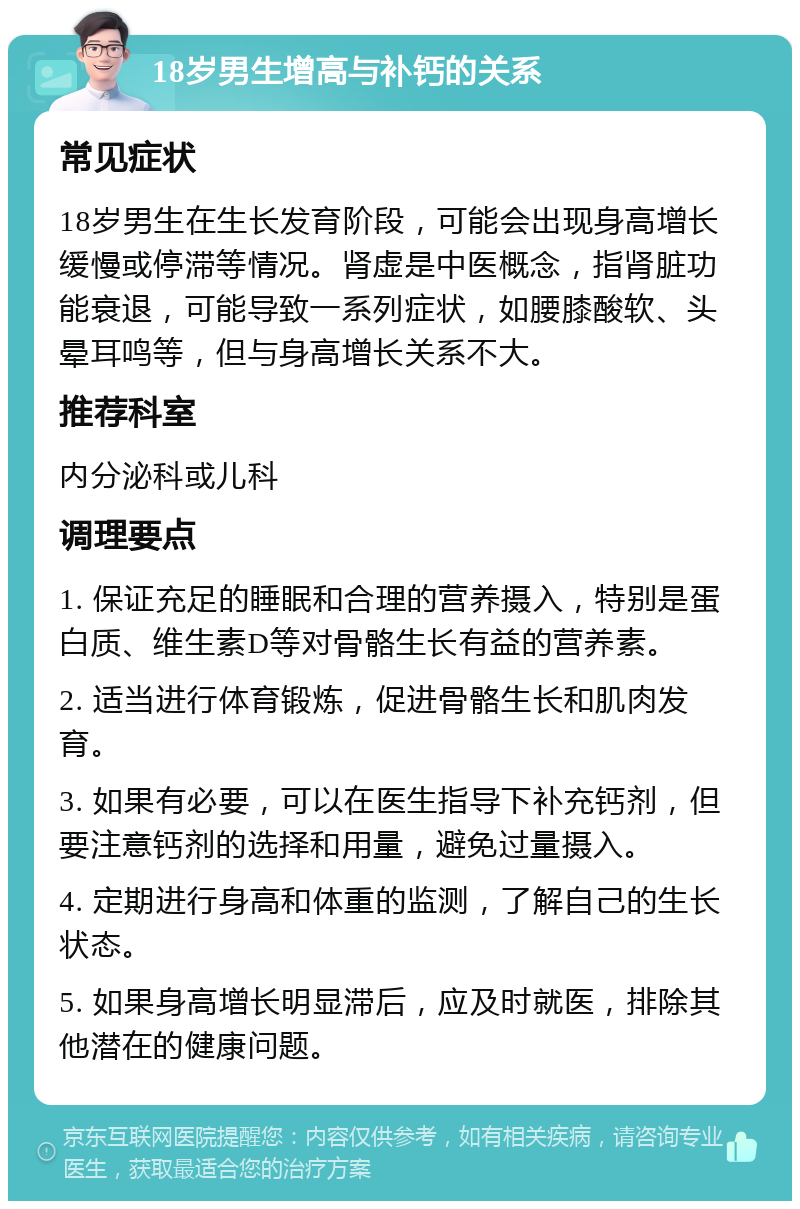 18岁男生增高与补钙的关系 常见症状 18岁男生在生长发育阶段，可能会出现身高增长缓慢或停滞等情况。肾虚是中医概念，指肾脏功能衰退，可能导致一系列症状，如腰膝酸软、头晕耳鸣等，但与身高增长关系不大。 推荐科室 内分泌科或儿科 调理要点 1. 保证充足的睡眠和合理的营养摄入，特别是蛋白质、维生素D等对骨骼生长有益的营养素。 2. 适当进行体育锻炼，促进骨骼生长和肌肉发育。 3. 如果有必要，可以在医生指导下补充钙剂，但要注意钙剂的选择和用量，避免过量摄入。 4. 定期进行身高和体重的监测，了解自己的生长状态。 5. 如果身高增长明显滞后，应及时就医，排除其他潜在的健康问题。