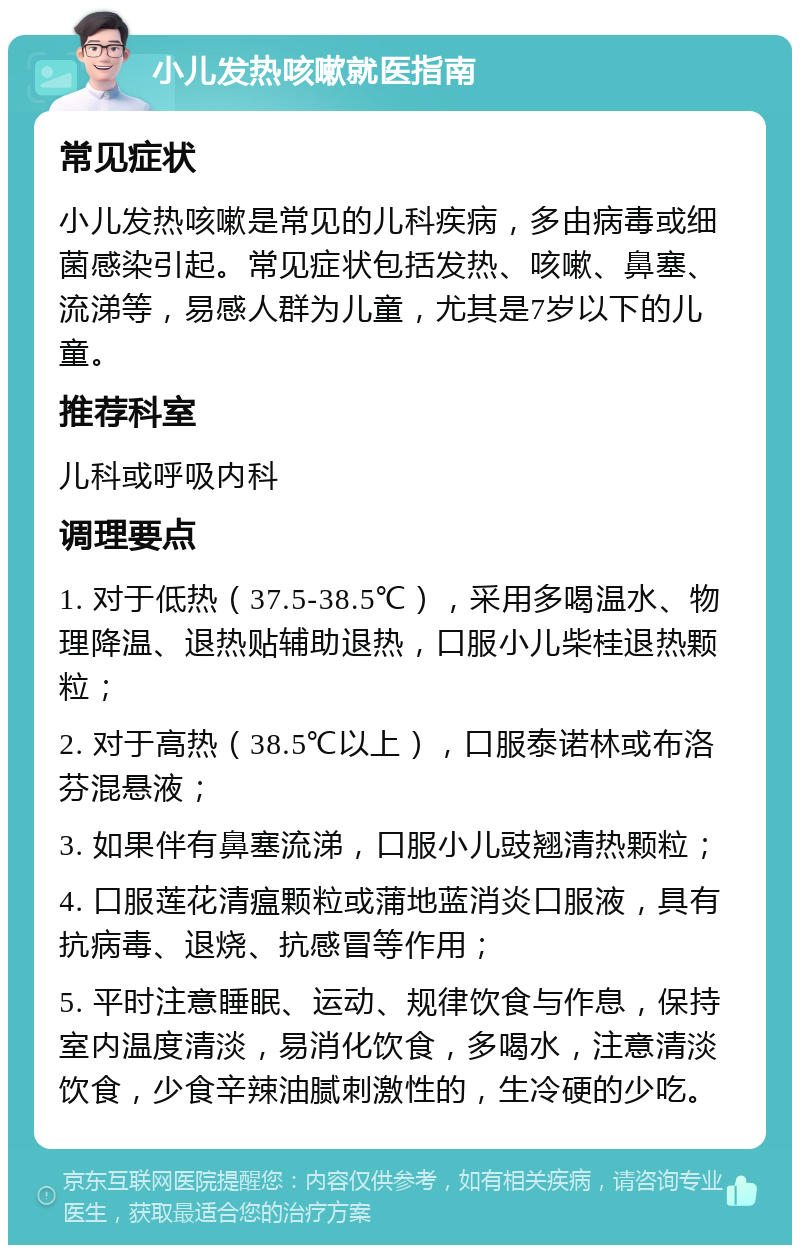 小儿发热咳嗽就医指南 常见症状 小儿发热咳嗽是常见的儿科疾病，多由病毒或细菌感染引起。常见症状包括发热、咳嗽、鼻塞、流涕等，易感人群为儿童，尤其是7岁以下的儿童。 推荐科室 儿科或呼吸内科 调理要点 1. 对于低热（37.5-38.5℃），采用多喝温水、物理降温、退热贴辅助退热，口服小儿柴桂退热颗粒； 2. 对于高热（38.5℃以上），口服泰诺林或布洛芬混悬液； 3. 如果伴有鼻塞流涕，口服小儿豉翘清热颗粒； 4. 口服莲花清瘟颗粒或蒲地蓝消炎口服液，具有抗病毒、退烧、抗感冒等作用； 5. 平时注意睡眠、运动、规律饮食与作息，保持室内温度清淡，易消化饮食，多喝水，注意清淡饮食，少食辛辣油腻刺激性的，生冷硬的少吃。