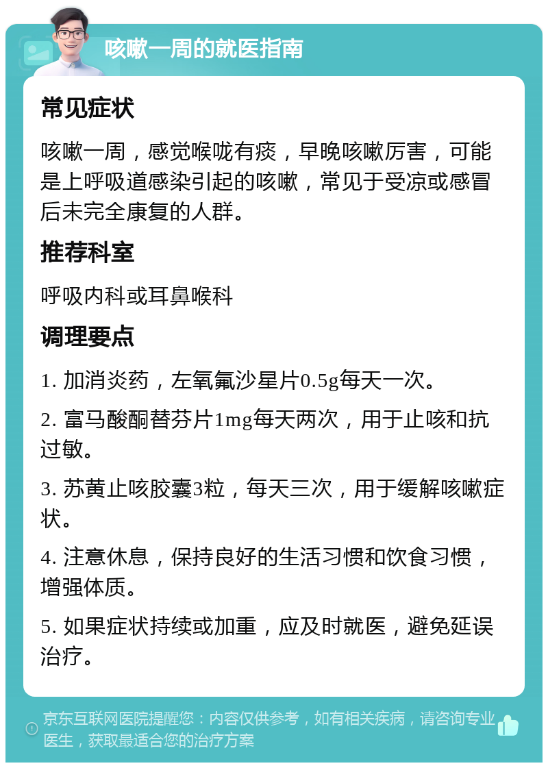 咳嗽一周的就医指南 常见症状 咳嗽一周，感觉喉咙有痰，早晚咳嗽厉害，可能是上呼吸道感染引起的咳嗽，常见于受凉或感冒后未完全康复的人群。 推荐科室 呼吸内科或耳鼻喉科 调理要点 1. 加消炎药，左氧氟沙星片0.5g每天一次。 2. 富马酸酮替芬片1mg每天两次，用于止咳和抗过敏。 3. 苏黄止咳胶囊3粒，每天三次，用于缓解咳嗽症状。 4. 注意休息，保持良好的生活习惯和饮食习惯，增强体质。 5. 如果症状持续或加重，应及时就医，避免延误治疗。