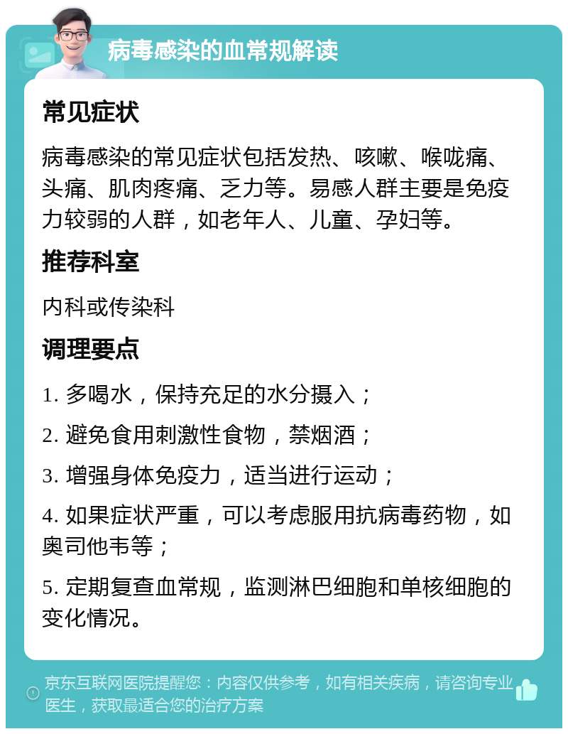 病毒感染的血常规解读 常见症状 病毒感染的常见症状包括发热、咳嗽、喉咙痛、头痛、肌肉疼痛、乏力等。易感人群主要是免疫力较弱的人群，如老年人、儿童、孕妇等。 推荐科室 内科或传染科 调理要点 1. 多喝水，保持充足的水分摄入； 2. 避免食用刺激性食物，禁烟酒； 3. 增强身体免疫力，适当进行运动； 4. 如果症状严重，可以考虑服用抗病毒药物，如奥司他韦等； 5. 定期复查血常规，监测淋巴细胞和单核细胞的变化情况。