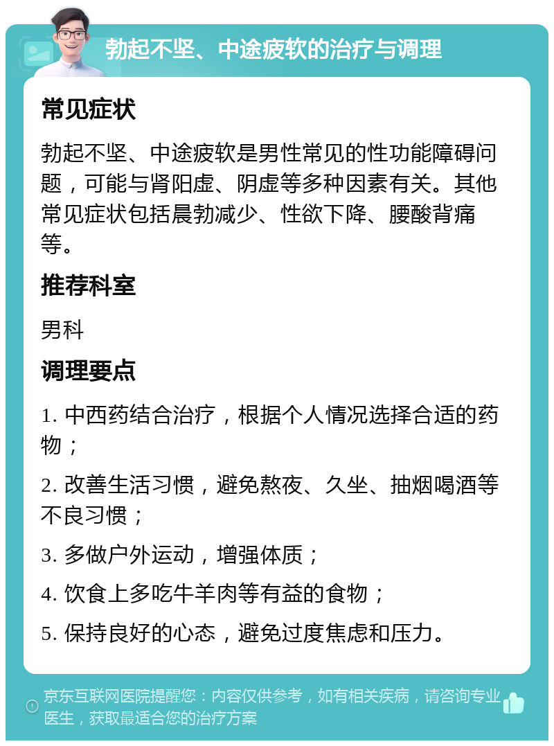 勃起不坚、中途疲软的治疗与调理 常见症状 勃起不坚、中途疲软是男性常见的性功能障碍问题，可能与肾阳虚、阴虚等多种因素有关。其他常见症状包括晨勃减少、性欲下降、腰酸背痛等。 推荐科室 男科 调理要点 1. 中西药结合治疗，根据个人情况选择合适的药物； 2. 改善生活习惯，避免熬夜、久坐、抽烟喝酒等不良习惯； 3. 多做户外运动，增强体质； 4. 饮食上多吃牛羊肉等有益的食物； 5. 保持良好的心态，避免过度焦虑和压力。