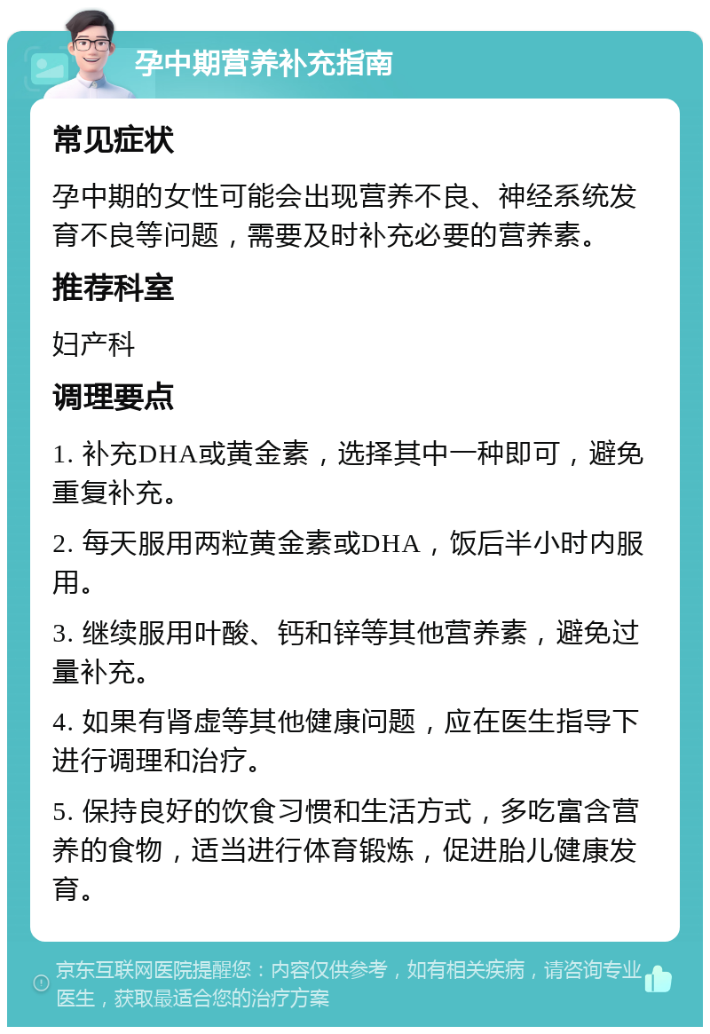 孕中期营养补充指南 常见症状 孕中期的女性可能会出现营养不良、神经系统发育不良等问题，需要及时补充必要的营养素。 推荐科室 妇产科 调理要点 1. 补充DHA或黄金素，选择其中一种即可，避免重复补充。 2. 每天服用两粒黄金素或DHA，饭后半小时内服用。 3. 继续服用叶酸、钙和锌等其他营养素，避免过量补充。 4. 如果有肾虚等其他健康问题，应在医生指导下进行调理和治疗。 5. 保持良好的饮食习惯和生活方式，多吃富含营养的食物，适当进行体育锻炼，促进胎儿健康发育。