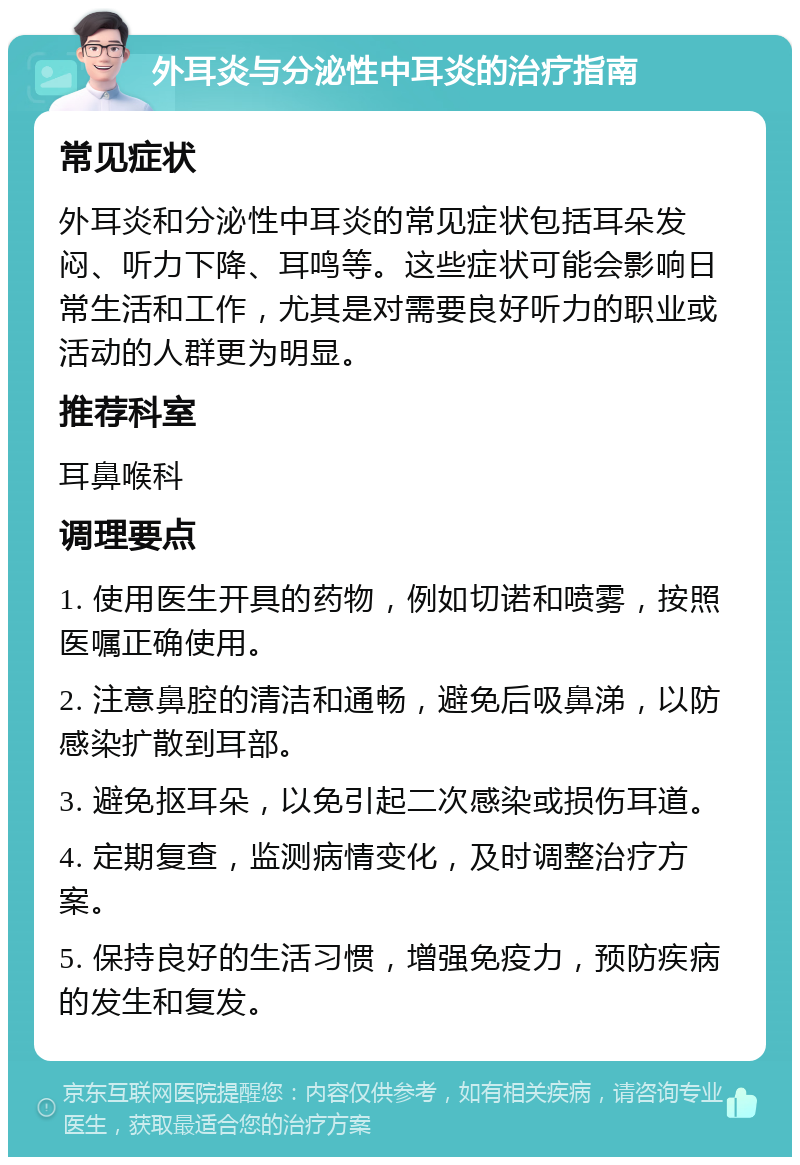 外耳炎与分泌性中耳炎的治疗指南 常见症状 外耳炎和分泌性中耳炎的常见症状包括耳朵发闷、听力下降、耳鸣等。这些症状可能会影响日常生活和工作，尤其是对需要良好听力的职业或活动的人群更为明显。 推荐科室 耳鼻喉科 调理要点 1. 使用医生开具的药物，例如切诺和喷雾，按照医嘱正确使用。 2. 注意鼻腔的清洁和通畅，避免后吸鼻涕，以防感染扩散到耳部。 3. 避免抠耳朵，以免引起二次感染或损伤耳道。 4. 定期复查，监测病情变化，及时调整治疗方案。 5. 保持良好的生活习惯，增强免疫力，预防疾病的发生和复发。