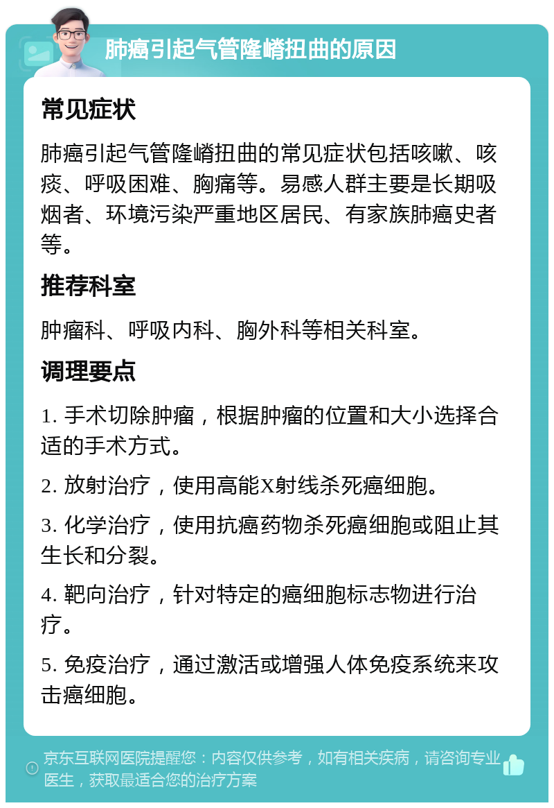 肺癌引起气管隆嵴扭曲的原因 常见症状 肺癌引起气管隆嵴扭曲的常见症状包括咳嗽、咳痰、呼吸困难、胸痛等。易感人群主要是长期吸烟者、环境污染严重地区居民、有家族肺癌史者等。 推荐科室 肿瘤科、呼吸内科、胸外科等相关科室。 调理要点 1. 手术切除肿瘤，根据肿瘤的位置和大小选择合适的手术方式。 2. 放射治疗，使用高能X射线杀死癌细胞。 3. 化学治疗，使用抗癌药物杀死癌细胞或阻止其生长和分裂。 4. 靶向治疗，针对特定的癌细胞标志物进行治疗。 5. 免疫治疗，通过激活或增强人体免疫系统来攻击癌细胞。