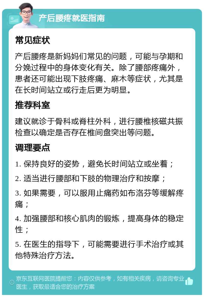 产后腰疼就医指南 常见症状 产后腰疼是新妈妈们常见的问题，可能与孕期和分娩过程中的身体变化有关。除了腰部疼痛外，患者还可能出现下肢疼痛、麻木等症状，尤其是在长时间站立或行走后更为明显。 推荐科室 建议就诊于骨科或脊柱外科，进行腰椎核磁共振检查以确定是否存在椎间盘突出等问题。 调理要点 1. 保持良好的姿势，避免长时间站立或坐着； 2. 适当进行腰部和下肢的物理治疗和按摩； 3. 如果需要，可以服用止痛药如布洛芬等缓解疼痛； 4. 加强腰部和核心肌肉的锻炼，提高身体的稳定性； 5. 在医生的指导下，可能需要进行手术治疗或其他特殊治疗方法。