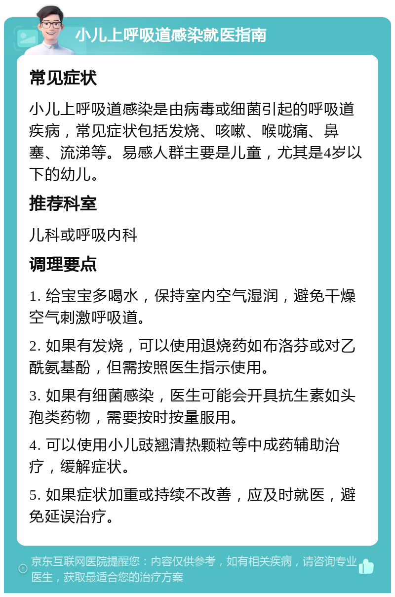 小儿上呼吸道感染就医指南 常见症状 小儿上呼吸道感染是由病毒或细菌引起的呼吸道疾病，常见症状包括发烧、咳嗽、喉咙痛、鼻塞、流涕等。易感人群主要是儿童，尤其是4岁以下的幼儿。 推荐科室 儿科或呼吸内科 调理要点 1. 给宝宝多喝水，保持室内空气湿润，避免干燥空气刺激呼吸道。 2. 如果有发烧，可以使用退烧药如布洛芬或对乙酰氨基酚，但需按照医生指示使用。 3. 如果有细菌感染，医生可能会开具抗生素如头孢类药物，需要按时按量服用。 4. 可以使用小儿豉翘清热颗粒等中成药辅助治疗，缓解症状。 5. 如果症状加重或持续不改善，应及时就医，避免延误治疗。