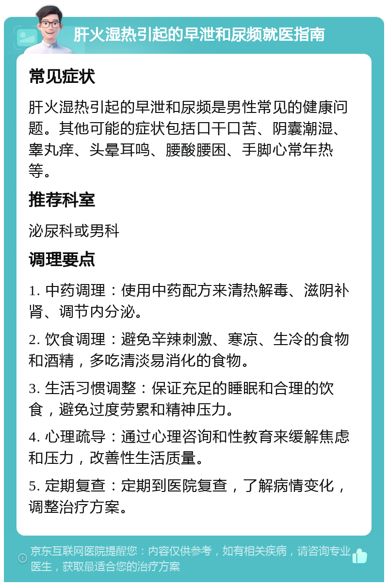 肝火湿热引起的早泄和尿频就医指南 常见症状 肝火湿热引起的早泄和尿频是男性常见的健康问题。其他可能的症状包括口干口苦、阴囊潮湿、睾丸痒、头晕耳鸣、腰酸腰困、手脚心常年热等。 推荐科室 泌尿科或男科 调理要点 1. 中药调理：使用中药配方来清热解毒、滋阴补肾、调节内分泌。 2. 饮食调理：避免辛辣刺激、寒凉、生冷的食物和酒精，多吃清淡易消化的食物。 3. 生活习惯调整：保证充足的睡眠和合理的饮食，避免过度劳累和精神压力。 4. 心理疏导：通过心理咨询和性教育来缓解焦虑和压力，改善性生活质量。 5. 定期复查：定期到医院复查，了解病情变化，调整治疗方案。