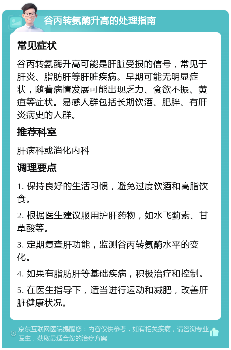 谷丙转氨酶升高的处理指南 常见症状 谷丙转氨酶升高可能是肝脏受损的信号，常见于肝炎、脂肪肝等肝脏疾病。早期可能无明显症状，随着病情发展可能出现乏力、食欲不振、黄疸等症状。易感人群包括长期饮酒、肥胖、有肝炎病史的人群。 推荐科室 肝病科或消化内科 调理要点 1. 保持良好的生活习惯，避免过度饮酒和高脂饮食。 2. 根据医生建议服用护肝药物，如水飞蓟素、甘草酸等。 3. 定期复查肝功能，监测谷丙转氨酶水平的变化。 4. 如果有脂肪肝等基础疾病，积极治疗和控制。 5. 在医生指导下，适当进行运动和减肥，改善肝脏健康状况。