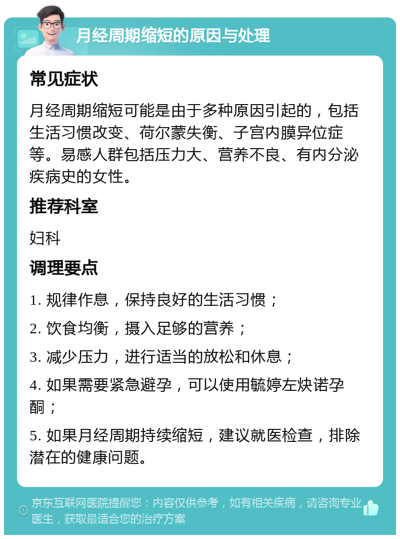 月经周期缩短的原因与处理 常见症状 月经周期缩短可能是由于多种原因引起的，包括生活习惯改变、荷尔蒙失衡、子宫内膜异位症等。易感人群包括压力大、营养不良、有内分泌疾病史的女性。 推荐科室 妇科 调理要点 1. 规律作息，保持良好的生活习惯； 2. 饮食均衡，摄入足够的营养； 3. 减少压力，进行适当的放松和休息； 4. 如果需要紧急避孕，可以使用毓婷左炔诺孕酮； 5. 如果月经周期持续缩短，建议就医检查，排除潜在的健康问题。