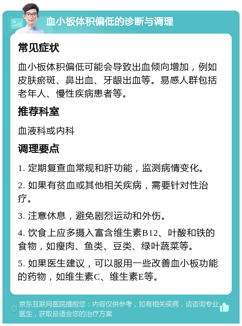 血小板体积偏低的诊断与调理 常见症状 血小板体积偏低可能会导致出血倾向增加，例如皮肤瘀斑、鼻出血、牙龈出血等。易感人群包括老年人、慢性疾病患者等。 推荐科室 血液科或内科 调理要点 1. 定期复查血常规和肝功能，监测病情变化。 2. 如果有贫血或其他相关疾病，需要针对性治疗。 3. 注意休息，避免剧烈运动和外伤。 4. 饮食上应多摄入富含维生素B12、叶酸和铁的食物，如瘦肉、鱼类、豆类、绿叶蔬菜等。 5. 如果医生建议，可以服用一些改善血小板功能的药物，如维生素C、维生素E等。