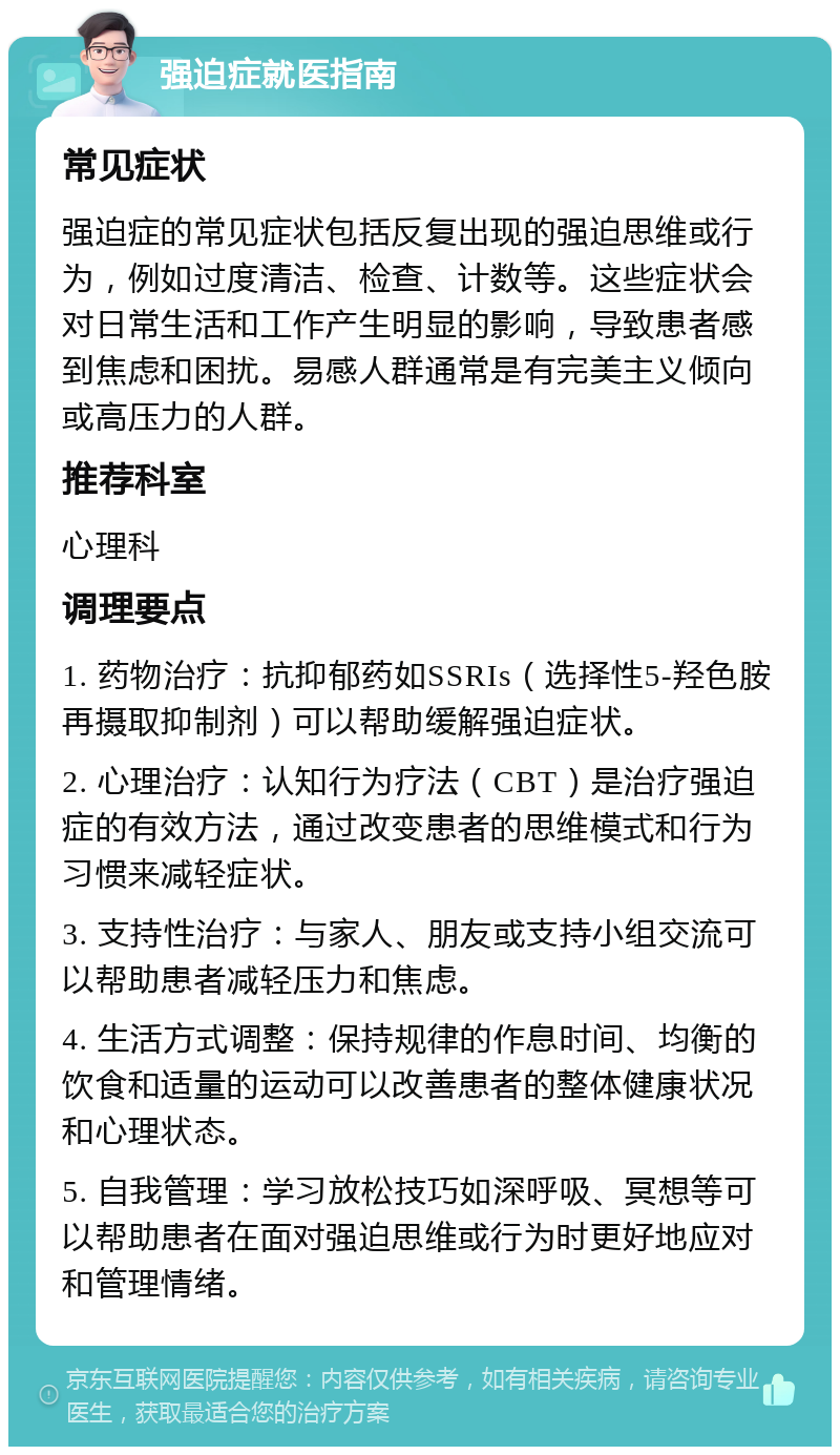 强迫症就医指南 常见症状 强迫症的常见症状包括反复出现的强迫思维或行为，例如过度清洁、检查、计数等。这些症状会对日常生活和工作产生明显的影响，导致患者感到焦虑和困扰。易感人群通常是有完美主义倾向或高压力的人群。 推荐科室 心理科 调理要点 1. 药物治疗：抗抑郁药如SSRIs（选择性5-羟色胺再摄取抑制剂）可以帮助缓解强迫症状。 2. 心理治疗：认知行为疗法（CBT）是治疗强迫症的有效方法，通过改变患者的思维模式和行为习惯来减轻症状。 3. 支持性治疗：与家人、朋友或支持小组交流可以帮助患者减轻压力和焦虑。 4. 生活方式调整：保持规律的作息时间、均衡的饮食和适量的运动可以改善患者的整体健康状况和心理状态。 5. 自我管理：学习放松技巧如深呼吸、冥想等可以帮助患者在面对强迫思维或行为时更好地应对和管理情绪。