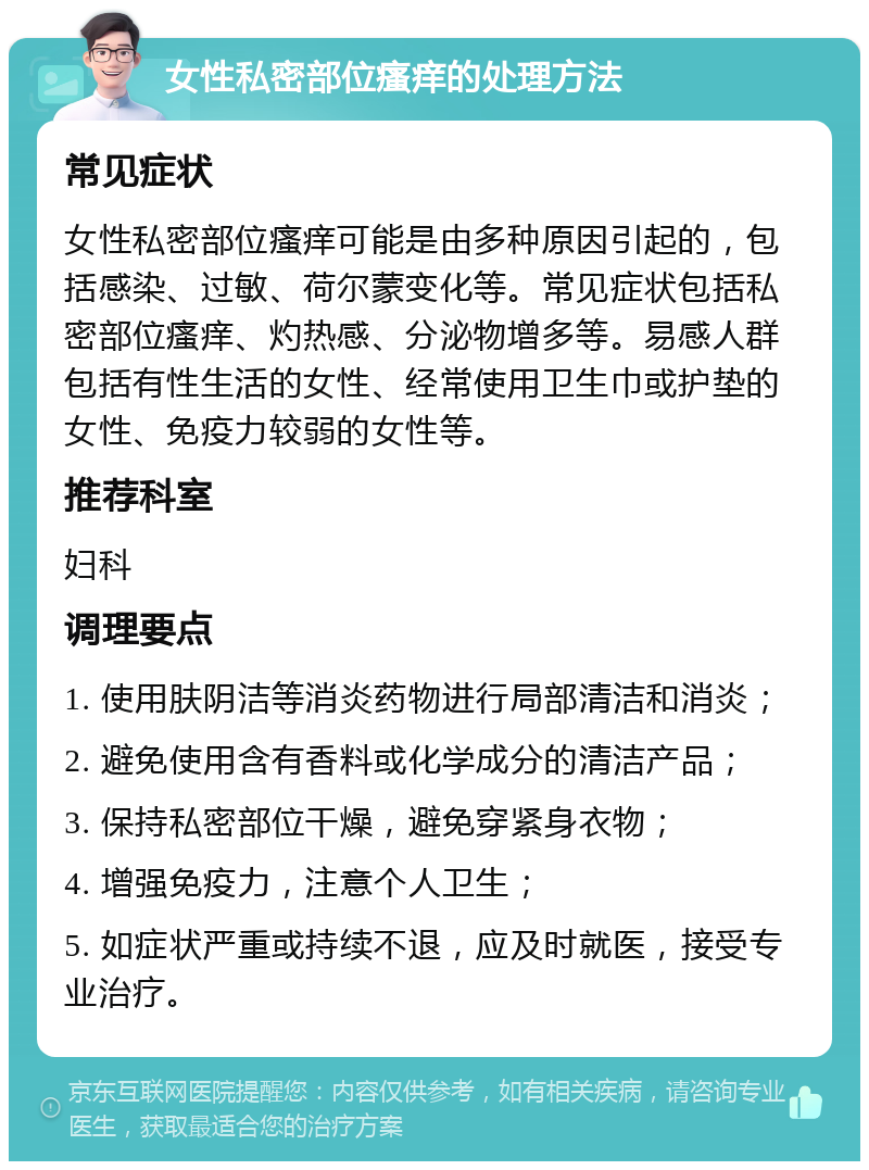 女性私密部位瘙痒的处理方法 常见症状 女性私密部位瘙痒可能是由多种原因引起的，包括感染、过敏、荷尔蒙变化等。常见症状包括私密部位瘙痒、灼热感、分泌物增多等。易感人群包括有性生活的女性、经常使用卫生巾或护垫的女性、免疫力较弱的女性等。 推荐科室 妇科 调理要点 1. 使用肤阴洁等消炎药物进行局部清洁和消炎； 2. 避免使用含有香料或化学成分的清洁产品； 3. 保持私密部位干燥，避免穿紧身衣物； 4. 增强免疫力，注意个人卫生； 5. 如症状严重或持续不退，应及时就医，接受专业治疗。