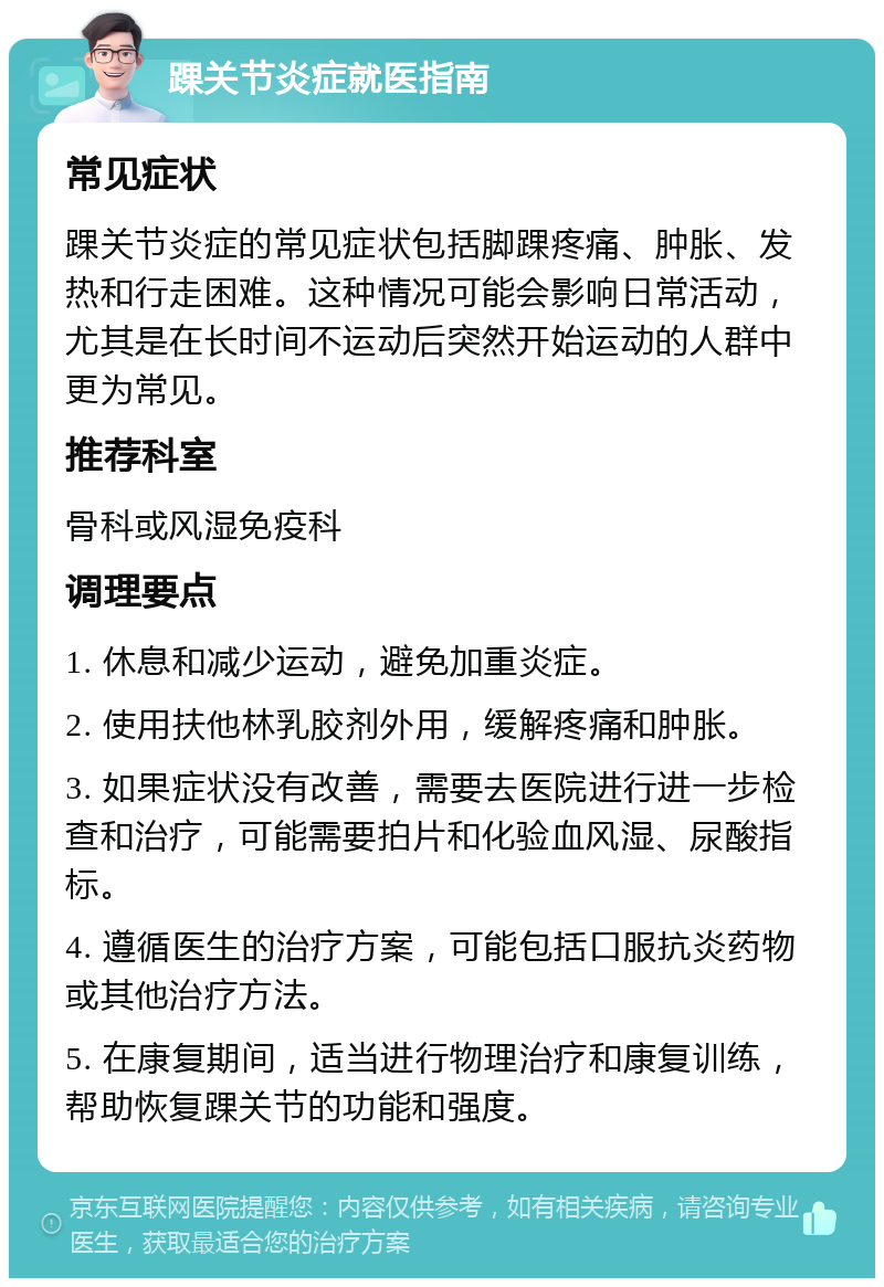 踝关节炎症就医指南 常见症状 踝关节炎症的常见症状包括脚踝疼痛、肿胀、发热和行走困难。这种情况可能会影响日常活动，尤其是在长时间不运动后突然开始运动的人群中更为常见。 推荐科室 骨科或风湿免疫科 调理要点 1. 休息和减少运动，避免加重炎症。 2. 使用扶他林乳胶剂外用，缓解疼痛和肿胀。 3. 如果症状没有改善，需要去医院进行进一步检查和治疗，可能需要拍片和化验血风湿、尿酸指标。 4. 遵循医生的治疗方案，可能包括口服抗炎药物或其他治疗方法。 5. 在康复期间，适当进行物理治疗和康复训练，帮助恢复踝关节的功能和强度。