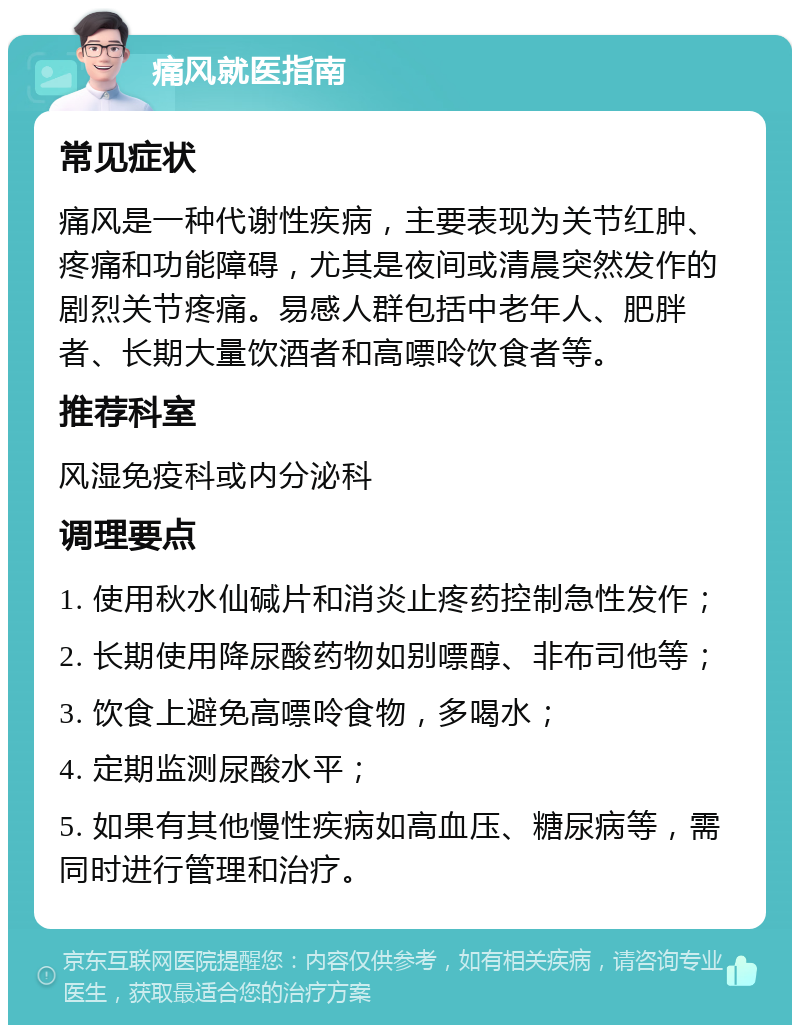 痛风就医指南 常见症状 痛风是一种代谢性疾病，主要表现为关节红肿、疼痛和功能障碍，尤其是夜间或清晨突然发作的剧烈关节疼痛。易感人群包括中老年人、肥胖者、长期大量饮酒者和高嘌呤饮食者等。 推荐科室 风湿免疫科或内分泌科 调理要点 1. 使用秋水仙碱片和消炎止疼药控制急性发作； 2. 长期使用降尿酸药物如别嘌醇、非布司他等； 3. 饮食上避免高嘌呤食物，多喝水； 4. 定期监测尿酸水平； 5. 如果有其他慢性疾病如高血压、糖尿病等，需同时进行管理和治疗。