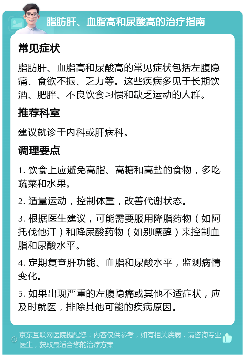 脂肪肝、血脂高和尿酸高的治疗指南 常见症状 脂肪肝、血脂高和尿酸高的常见症状包括左腹隐痛、食欲不振、乏力等。这些疾病多见于长期饮酒、肥胖、不良饮食习惯和缺乏运动的人群。 推荐科室 建议就诊于内科或肝病科。 调理要点 1. 饮食上应避免高脂、高糖和高盐的食物，多吃蔬菜和水果。 2. 适量运动，控制体重，改善代谢状态。 3. 根据医生建议，可能需要服用降脂药物（如阿托伐他汀）和降尿酸药物（如别嘌醇）来控制血脂和尿酸水平。 4. 定期复查肝功能、血脂和尿酸水平，监测病情变化。 5. 如果出现严重的左腹隐痛或其他不适症状，应及时就医，排除其他可能的疾病原因。