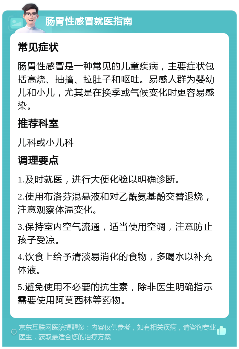 肠胃性感冒就医指南 常见症状 肠胃性感冒是一种常见的儿童疾病，主要症状包括高烧、抽搐、拉肚子和呕吐。易感人群为婴幼儿和小儿，尤其是在换季或气候变化时更容易感染。 推荐科室 儿科或小儿科 调理要点 1.及时就医，进行大便化验以明确诊断。 2.使用布洛芬混悬液和对乙酰氨基酚交替退烧，注意观察体温变化。 3.保持室内空气流通，适当使用空调，注意防止孩子受凉。 4.饮食上给予清淡易消化的食物，多喝水以补充体液。 5.避免使用不必要的抗生素，除非医生明确指示需要使用阿莫西林等药物。