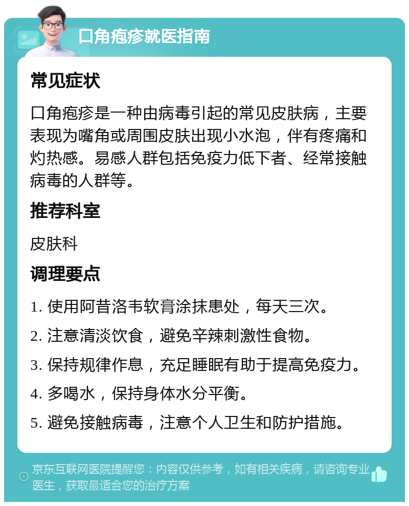 口角疱疹就医指南 常见症状 口角疱疹是一种由病毒引起的常见皮肤病，主要表现为嘴角或周围皮肤出现小水泡，伴有疼痛和灼热感。易感人群包括免疫力低下者、经常接触病毒的人群等。 推荐科室 皮肤科 调理要点 1. 使用阿昔洛韦软膏涂抹患处，每天三次。 2. 注意清淡饮食，避免辛辣刺激性食物。 3. 保持规律作息，充足睡眠有助于提高免疫力。 4. 多喝水，保持身体水分平衡。 5. 避免接触病毒，注意个人卫生和防护措施。