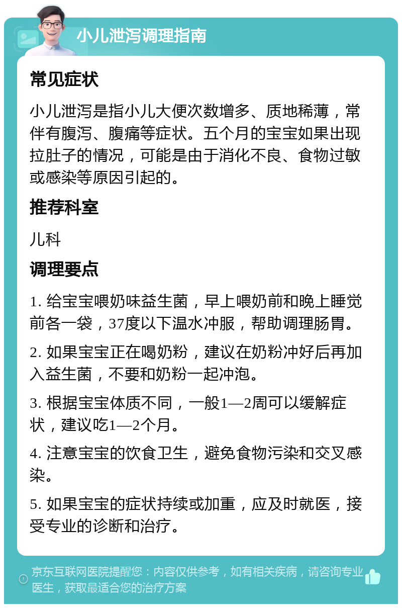 小儿泄泻调理指南 常见症状 小儿泄泻是指小儿大便次数增多、质地稀薄，常伴有腹泻、腹痛等症状。五个月的宝宝如果出现拉肚子的情况，可能是由于消化不良、食物过敏或感染等原因引起的。 推荐科室 儿科 调理要点 1. 给宝宝喂奶味益生菌，早上喂奶前和晚上睡觉前各一袋，37度以下温水冲服，帮助调理肠胃。 2. 如果宝宝正在喝奶粉，建议在奶粉冲好后再加入益生菌，不要和奶粉一起冲泡。 3. 根据宝宝体质不同，一般1—2周可以缓解症状，建议吃1—2个月。 4. 注意宝宝的饮食卫生，避免食物污染和交叉感染。 5. 如果宝宝的症状持续或加重，应及时就医，接受专业的诊断和治疗。