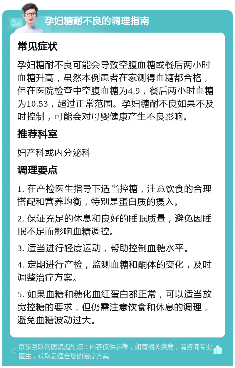 孕妇糖耐不良的调理指南 常见症状 孕妇糖耐不良可能会导致空腹血糖或餐后两小时血糖升高，虽然本例患者在家测得血糖都合格，但在医院检查中空腹血糖为4.9，餐后两小时血糖为10.53，超过正常范围。孕妇糖耐不良如果不及时控制，可能会对母婴健康产生不良影响。 推荐科室 妇产科或内分泌科 调理要点 1. 在产检医生指导下适当控糖，注意饮食的合理搭配和营养均衡，特别是蛋白质的摄入。 2. 保证充足的休息和良好的睡眠质量，避免因睡眠不足而影响血糖调控。 3. 适当进行轻度运动，帮助控制血糖水平。 4. 定期进行产检，监测血糖和酮体的变化，及时调整治疗方案。 5. 如果血糖和糖化血红蛋白都正常，可以适当放宽控糖的要求，但仍需注意饮食和休息的调理，避免血糖波动过大。