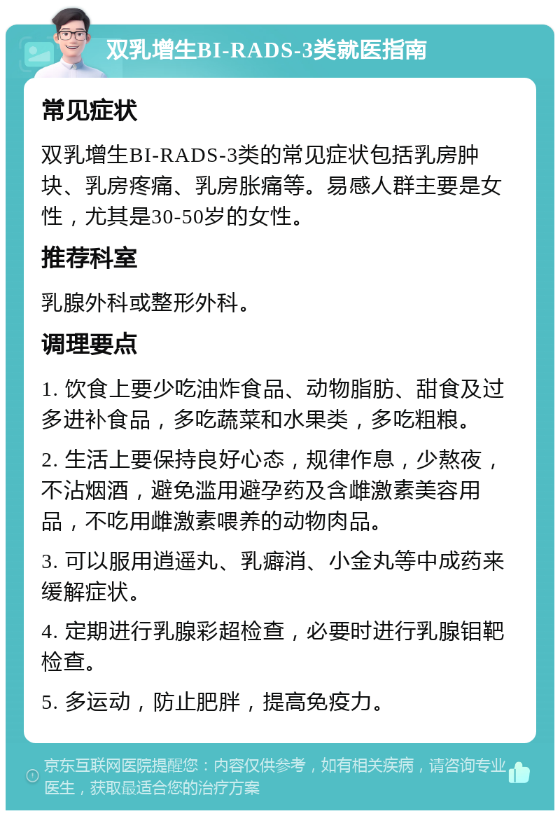 双乳增生BI-RADS-3类就医指南 常见症状 双乳增生BI-RADS-3类的常见症状包括乳房肿块、乳房疼痛、乳房胀痛等。易感人群主要是女性，尤其是30-50岁的女性。 推荐科室 乳腺外科或整形外科。 调理要点 1. 饮食上要少吃油炸食品、动物脂肪、甜食及过多进补食品，多吃蔬菜和水果类，多吃粗粮。 2. 生活上要保持良好心态，规律作息，少熬夜，不沾烟酒，避免滥用避孕药及含雌激素美容用品，不吃用雌激素喂养的动物肉品。 3. 可以服用逍遥丸、乳癖消、小金丸等中成药来缓解症状。 4. 定期进行乳腺彩超检查，必要时进行乳腺钼靶检查。 5. 多运动，防止肥胖，提高免疫力。