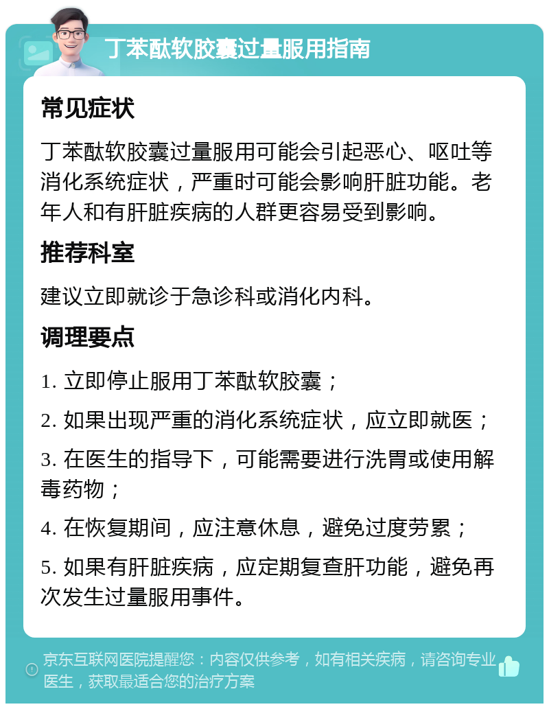 丁苯酞软胶囊过量服用指南 常见症状 丁苯酞软胶囊过量服用可能会引起恶心、呕吐等消化系统症状，严重时可能会影响肝脏功能。老年人和有肝脏疾病的人群更容易受到影响。 推荐科室 建议立即就诊于急诊科或消化内科。 调理要点 1. 立即停止服用丁苯酞软胶囊； 2. 如果出现严重的消化系统症状，应立即就医； 3. 在医生的指导下，可能需要进行洗胃或使用解毒药物； 4. 在恢复期间，应注意休息，避免过度劳累； 5. 如果有肝脏疾病，应定期复查肝功能，避免再次发生过量服用事件。