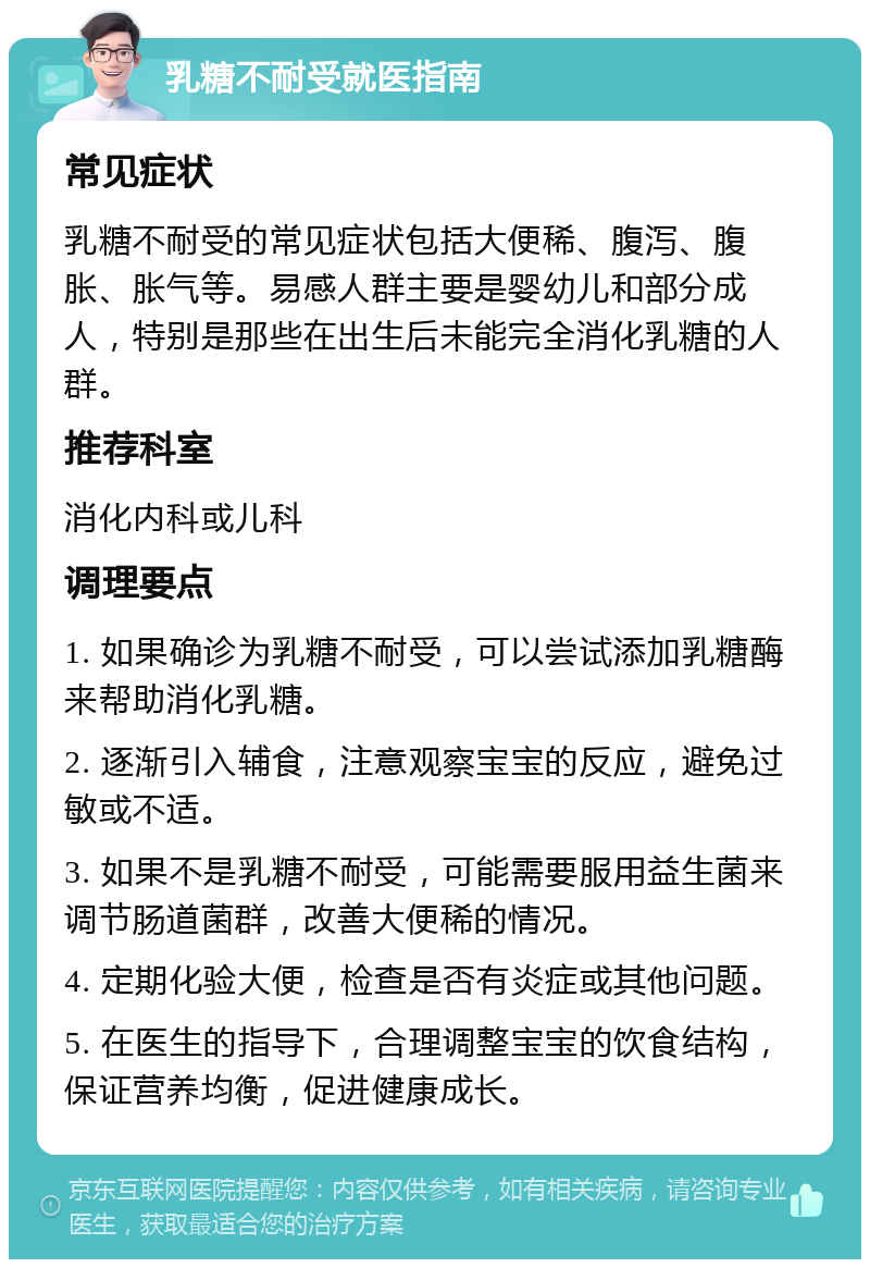 乳糖不耐受就医指南 常见症状 乳糖不耐受的常见症状包括大便稀、腹泻、腹胀、胀气等。易感人群主要是婴幼儿和部分成人，特别是那些在出生后未能完全消化乳糖的人群。 推荐科室 消化内科或儿科 调理要点 1. 如果确诊为乳糖不耐受，可以尝试添加乳糖酶来帮助消化乳糖。 2. 逐渐引入辅食，注意观察宝宝的反应，避免过敏或不适。 3. 如果不是乳糖不耐受，可能需要服用益生菌来调节肠道菌群，改善大便稀的情况。 4. 定期化验大便，检查是否有炎症或其他问题。 5. 在医生的指导下，合理调整宝宝的饮食结构，保证营养均衡，促进健康成长。