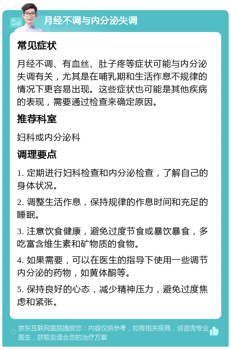 月经不调与内分泌失调 常见症状 月经不调、有血丝、肚子疼等症状可能与内分泌失调有关，尤其是在哺乳期和生活作息不规律的情况下更容易出现。这些症状也可能是其他疾病的表现，需要通过检查来确定原因。 推荐科室 妇科或内分泌科 调理要点 1. 定期进行妇科检查和内分泌检查，了解自己的身体状况。 2. 调整生活作息，保持规律的作息时间和充足的睡眠。 3. 注意饮食健康，避免过度节食或暴饮暴食，多吃富含维生素和矿物质的食物。 4. 如果需要，可以在医生的指导下使用一些调节内分泌的药物，如黄体酮等。 5. 保持良好的心态，减少精神压力，避免过度焦虑和紧张。