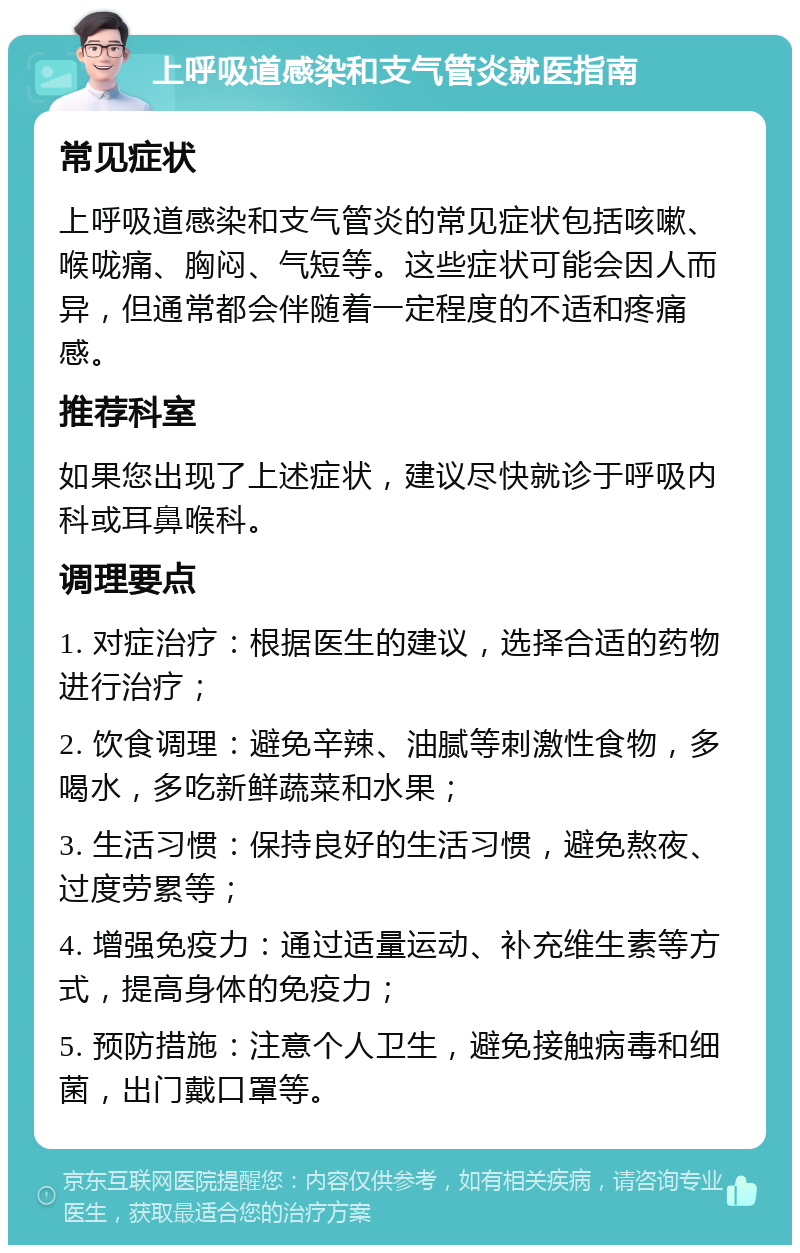 上呼吸道感染和支气管炎就医指南 常见症状 上呼吸道感染和支气管炎的常见症状包括咳嗽、喉咙痛、胸闷、气短等。这些症状可能会因人而异，但通常都会伴随着一定程度的不适和疼痛感。 推荐科室 如果您出现了上述症状，建议尽快就诊于呼吸内科或耳鼻喉科。 调理要点 1. 对症治疗：根据医生的建议，选择合适的药物进行治疗； 2. 饮食调理：避免辛辣、油腻等刺激性食物，多喝水，多吃新鲜蔬菜和水果； 3. 生活习惯：保持良好的生活习惯，避免熬夜、过度劳累等； 4. 增强免疫力：通过适量运动、补充维生素等方式，提高身体的免疫力； 5. 预防措施：注意个人卫生，避免接触病毒和细菌，出门戴口罩等。