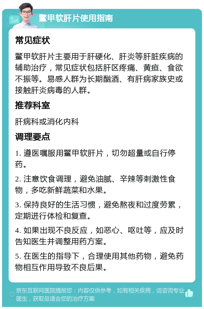 鳖甲软肝片使用指南 常见症状 鳖甲软肝片主要用于肝硬化、肝炎等肝脏疾病的辅助治疗，常见症状包括肝区疼痛、黄疸、食欲不振等。易感人群为长期酗酒、有肝病家族史或接触肝炎病毒的人群。 推荐科室 肝病科或消化内科 调理要点 1. 遵医嘱服用鳖甲软肝片，切勿超量或自行停药。 2. 注意饮食调理，避免油腻、辛辣等刺激性食物，多吃新鲜蔬菜和水果。 3. 保持良好的生活习惯，避免熬夜和过度劳累，定期进行体检和复查。 4. 如果出现不良反应，如恶心、呕吐等，应及时告知医生并调整用药方案。 5. 在医生的指导下，合理使用其他药物，避免药物相互作用导致不良后果。