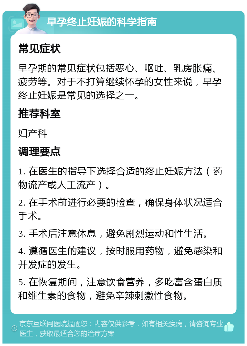 早孕终止妊娠的科学指南 常见症状 早孕期的常见症状包括恶心、呕吐、乳房胀痛、疲劳等。对于不打算继续怀孕的女性来说，早孕终止妊娠是常见的选择之一。 推荐科室 妇产科 调理要点 1. 在医生的指导下选择合适的终止妊娠方法（药物流产或人工流产）。 2. 在手术前进行必要的检查，确保身体状况适合手术。 3. 手术后注意休息，避免剧烈运动和性生活。 4. 遵循医生的建议，按时服用药物，避免感染和并发症的发生。 5. 在恢复期间，注意饮食营养，多吃富含蛋白质和维生素的食物，避免辛辣刺激性食物。