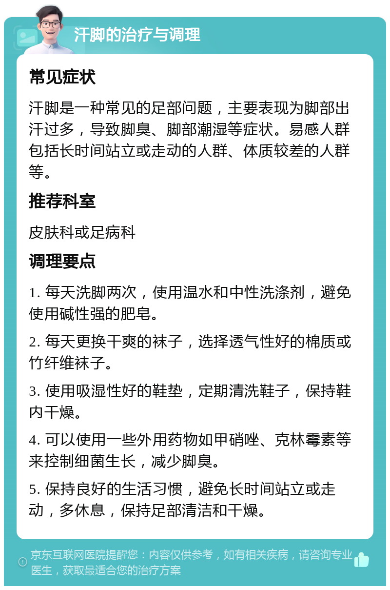 汗脚的治疗与调理 常见症状 汗脚是一种常见的足部问题，主要表现为脚部出汗过多，导致脚臭、脚部潮湿等症状。易感人群包括长时间站立或走动的人群、体质较差的人群等。 推荐科室 皮肤科或足病科 调理要点 1. 每天洗脚两次，使用温水和中性洗涤剂，避免使用碱性强的肥皂。 2. 每天更换干爽的袜子，选择透气性好的棉质或竹纤维袜子。 3. 使用吸湿性好的鞋垫，定期清洗鞋子，保持鞋内干燥。 4. 可以使用一些外用药物如甲硝唑、克林霉素等来控制细菌生长，减少脚臭。 5. 保持良好的生活习惯，避免长时间站立或走动，多休息，保持足部清洁和干燥。