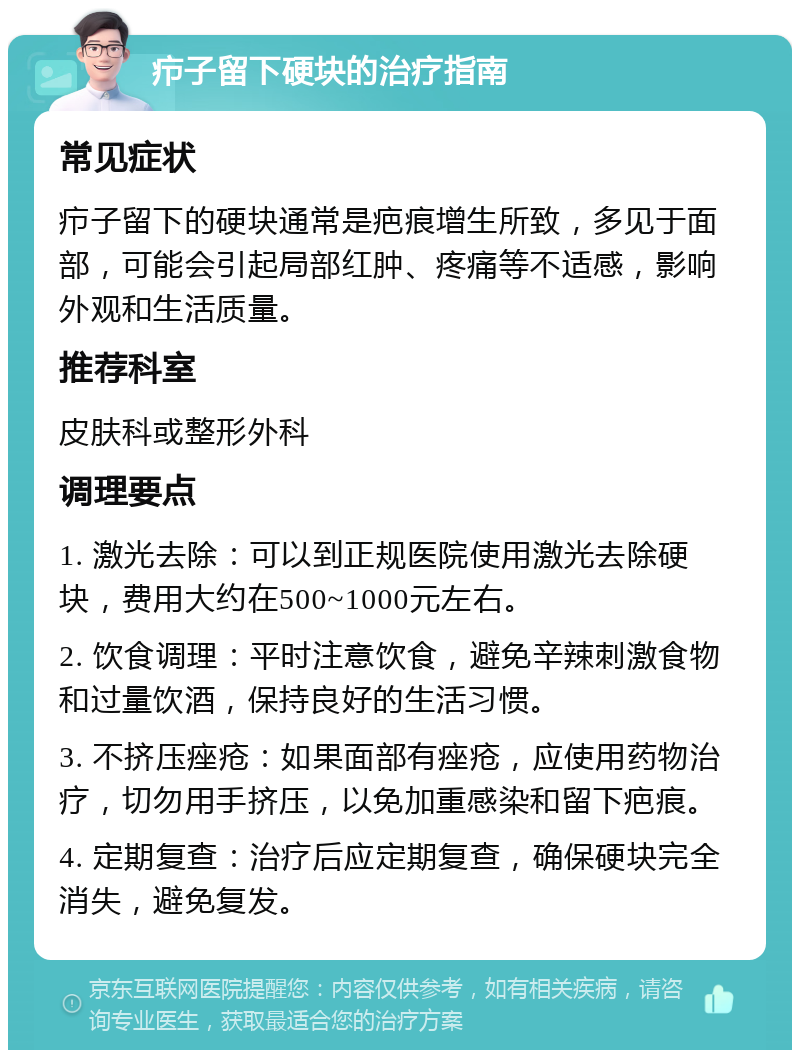 疖子留下硬块的治疗指南 常见症状 疖子留下的硬块通常是疤痕增生所致，多见于面部，可能会引起局部红肿、疼痛等不适感，影响外观和生活质量。 推荐科室 皮肤科或整形外科 调理要点 1. 激光去除：可以到正规医院使用激光去除硬块，费用大约在500~1000元左右。 2. 饮食调理：平时注意饮食，避免辛辣刺激食物和过量饮酒，保持良好的生活习惯。 3. 不挤压痤疮：如果面部有痤疮，应使用药物治疗，切勿用手挤压，以免加重感染和留下疤痕。 4. 定期复查：治疗后应定期复查，确保硬块完全消失，避免复发。