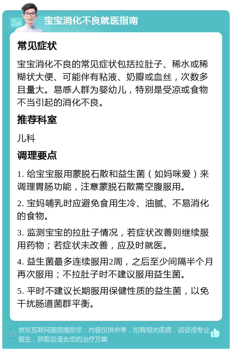 宝宝消化不良就医指南 常见症状 宝宝消化不良的常见症状包括拉肚子、稀水或稀糊状大便、可能伴有粘液、奶瓣或血丝，次数多且量大。易感人群为婴幼儿，特别是受凉或食物不当引起的消化不良。 推荐科室 儿科 调理要点 1. 给宝宝服用蒙脱石散和益生菌（如妈咪爱）来调理胃肠功能，注意蒙脱石散需空腹服用。 2. 宝妈哺乳时应避免食用生冷、油腻、不易消化的食物。 3. 监测宝宝的拉肚子情况，若症状改善则继续服用药物；若症状未改善，应及时就医。 4. 益生菌最多连续服用2周，之后至少间隔半个月再次服用；不拉肚子时不建议服用益生菌。 5. 平时不建议长期服用保健性质的益生菌，以免干扰肠道菌群平衡。