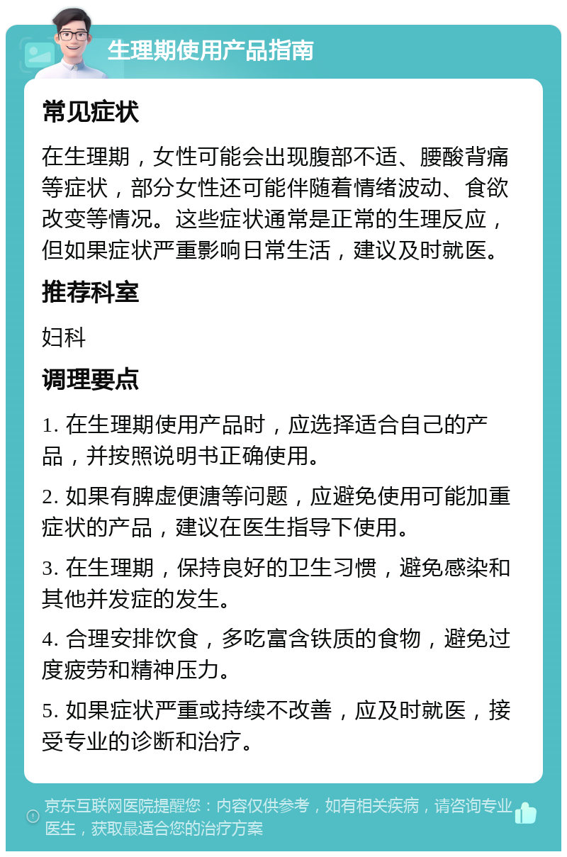 生理期使用产品指南 常见症状 在生理期，女性可能会出现腹部不适、腰酸背痛等症状，部分女性还可能伴随着情绪波动、食欲改变等情况。这些症状通常是正常的生理反应，但如果症状严重影响日常生活，建议及时就医。 推荐科室 妇科 调理要点 1. 在生理期使用产品时，应选择适合自己的产品，并按照说明书正确使用。 2. 如果有脾虚便溏等问题，应避免使用可能加重症状的产品，建议在医生指导下使用。 3. 在生理期，保持良好的卫生习惯，避免感染和其他并发症的发生。 4. 合理安排饮食，多吃富含铁质的食物，避免过度疲劳和精神压力。 5. 如果症状严重或持续不改善，应及时就医，接受专业的诊断和治疗。