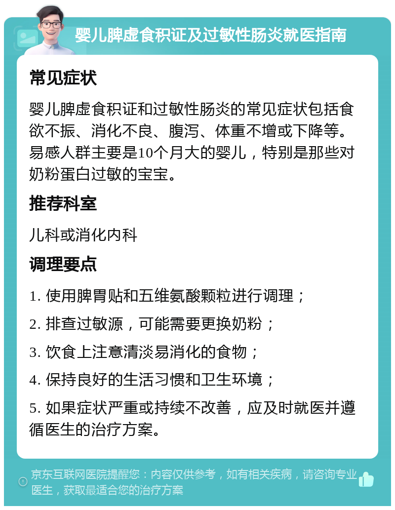 婴儿脾虚食积证及过敏性肠炎就医指南 常见症状 婴儿脾虚食积证和过敏性肠炎的常见症状包括食欲不振、消化不良、腹泻、体重不增或下降等。易感人群主要是10个月大的婴儿，特别是那些对奶粉蛋白过敏的宝宝。 推荐科室 儿科或消化内科 调理要点 1. 使用脾胃贴和五维氨酸颗粒进行调理； 2. 排查过敏源，可能需要更换奶粉； 3. 饮食上注意清淡易消化的食物； 4. 保持良好的生活习惯和卫生环境； 5. 如果症状严重或持续不改善，应及时就医并遵循医生的治疗方案。