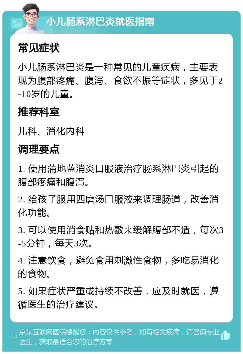 小儿肠系淋巴炎就医指南 常见症状 小儿肠系淋巴炎是一种常见的儿童疾病，主要表现为腹部疼痛、腹泻、食欲不振等症状，多见于2-10岁的儿童。 推荐科室 儿科、消化内科 调理要点 1. 使用蒲地蓝消炎口服液治疗肠系淋巴炎引起的腹部疼痛和腹泻。 2. 给孩子服用四磨汤口服液来调理肠道，改善消化功能。 3. 可以使用消食贴和热敷来缓解腹部不适，每次3-5分钟，每天3次。 4. 注意饮食，避免食用刺激性食物，多吃易消化的食物。 5. 如果症状严重或持续不改善，应及时就医，遵循医生的治疗建议。