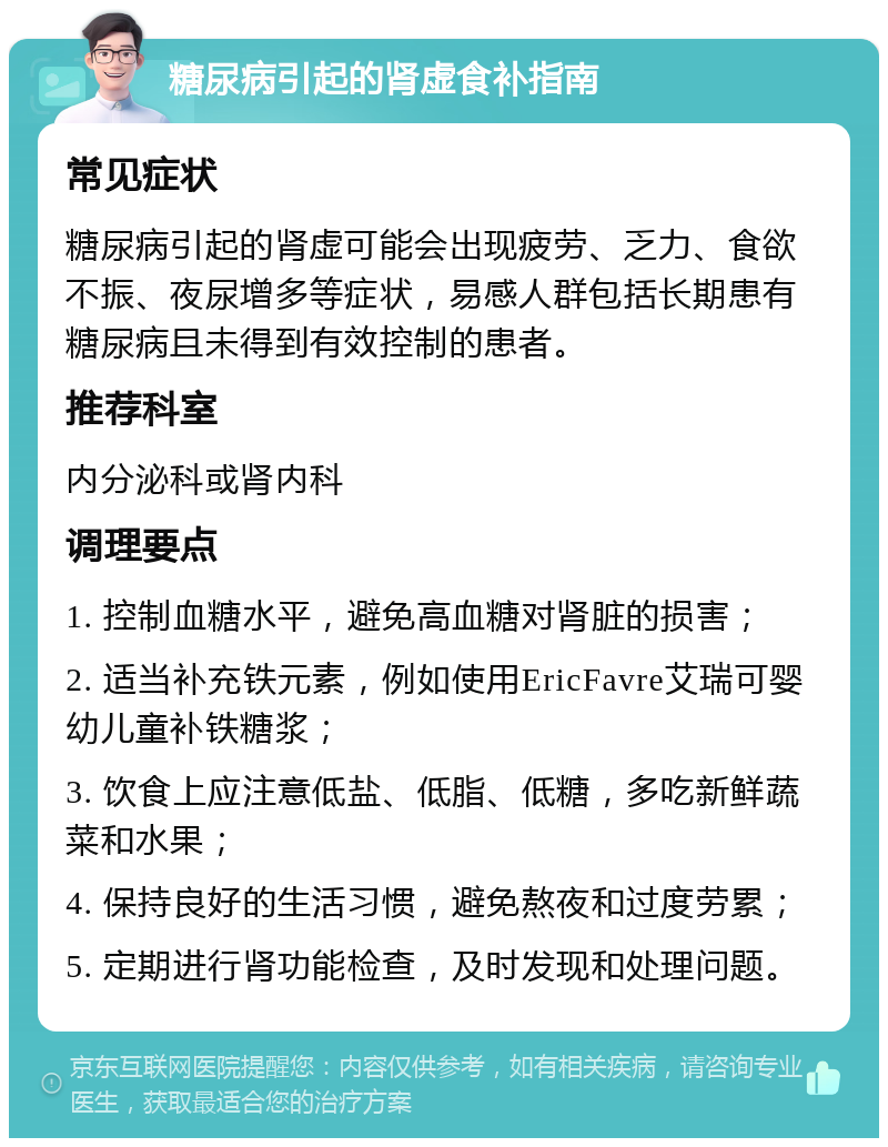 糖尿病引起的肾虚食补指南 常见症状 糖尿病引起的肾虚可能会出现疲劳、乏力、食欲不振、夜尿增多等症状，易感人群包括长期患有糖尿病且未得到有效控制的患者。 推荐科室 内分泌科或肾内科 调理要点 1. 控制血糖水平，避免高血糖对肾脏的损害； 2. 适当补充铁元素，例如使用EricFavre艾瑞可婴幼儿童补铁糖浆； 3. 饮食上应注意低盐、低脂、低糖，多吃新鲜蔬菜和水果； 4. 保持良好的生活习惯，避免熬夜和过度劳累； 5. 定期进行肾功能检查，及时发现和处理问题。