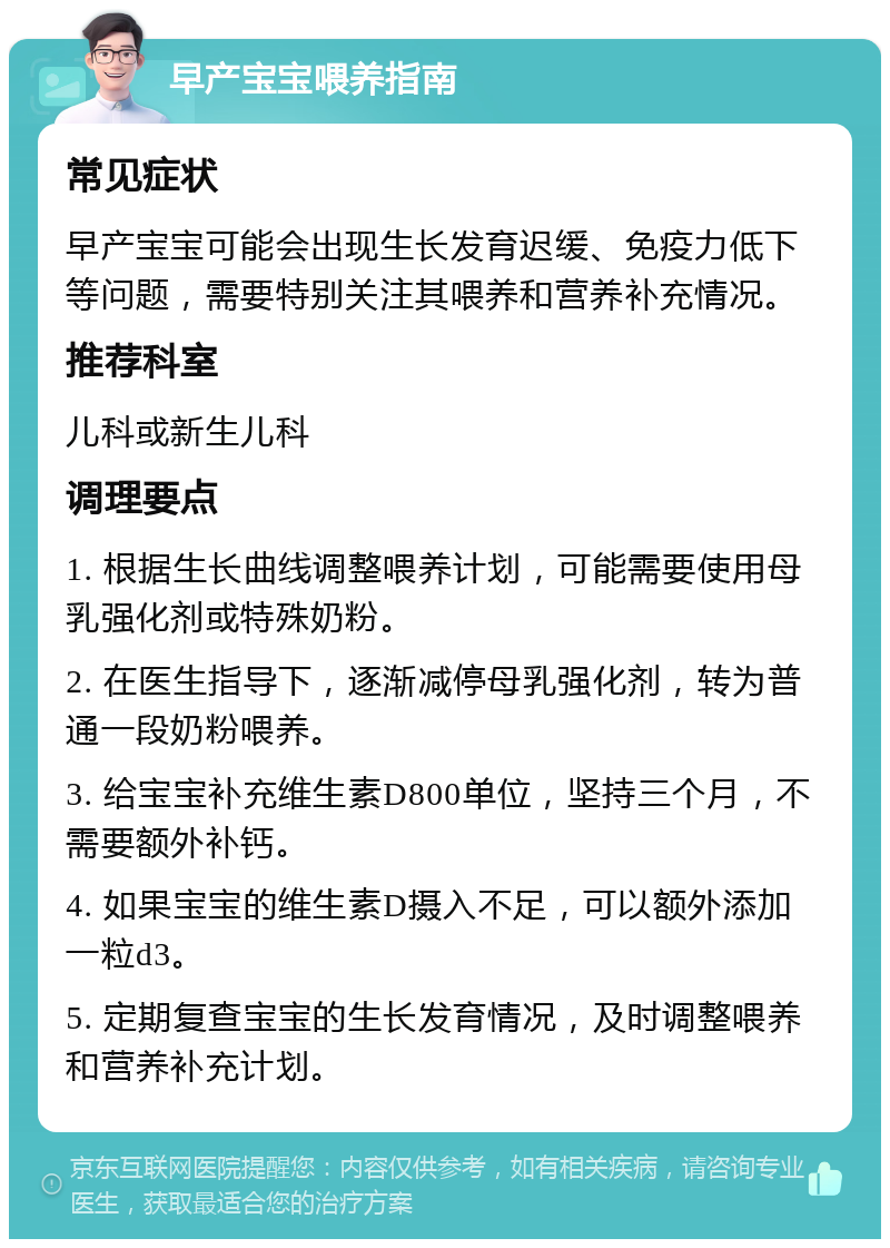 早产宝宝喂养指南 常见症状 早产宝宝可能会出现生长发育迟缓、免疫力低下等问题，需要特别关注其喂养和营养补充情况。 推荐科室 儿科或新生儿科 调理要点 1. 根据生长曲线调整喂养计划，可能需要使用母乳强化剂或特殊奶粉。 2. 在医生指导下，逐渐减停母乳强化剂，转为普通一段奶粉喂养。 3. 给宝宝补充维生素D800单位，坚持三个月，不需要额外补钙。 4. 如果宝宝的维生素D摄入不足，可以额外添加一粒d3。 5. 定期复查宝宝的生长发育情况，及时调整喂养和营养补充计划。