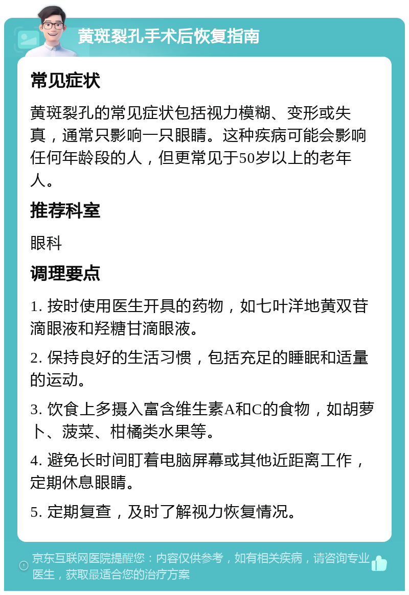 黄斑裂孔手术后恢复指南 常见症状 黄斑裂孔的常见症状包括视力模糊、变形或失真，通常只影响一只眼睛。这种疾病可能会影响任何年龄段的人，但更常见于50岁以上的老年人。 推荐科室 眼科 调理要点 1. 按时使用医生开具的药物，如七叶洋地黄双苷滴眼液和羟糖甘滴眼液。 2. 保持良好的生活习惯，包括充足的睡眠和适量的运动。 3. 饮食上多摄入富含维生素A和C的食物，如胡萝卜、菠菜、柑橘类水果等。 4. 避免长时间盯着电脑屏幕或其他近距离工作，定期休息眼睛。 5. 定期复查，及时了解视力恢复情况。