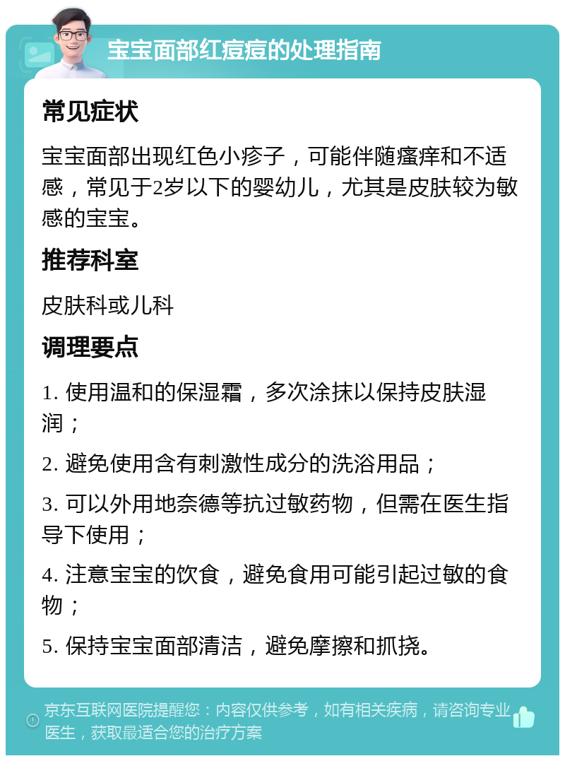 宝宝面部红痘痘的处理指南 常见症状 宝宝面部出现红色小疹子，可能伴随瘙痒和不适感，常见于2岁以下的婴幼儿，尤其是皮肤较为敏感的宝宝。 推荐科室 皮肤科或儿科 调理要点 1. 使用温和的保湿霜，多次涂抹以保持皮肤湿润； 2. 避免使用含有刺激性成分的洗浴用品； 3. 可以外用地奈德等抗过敏药物，但需在医生指导下使用； 4. 注意宝宝的饮食，避免食用可能引起过敏的食物； 5. 保持宝宝面部清洁，避免摩擦和抓挠。