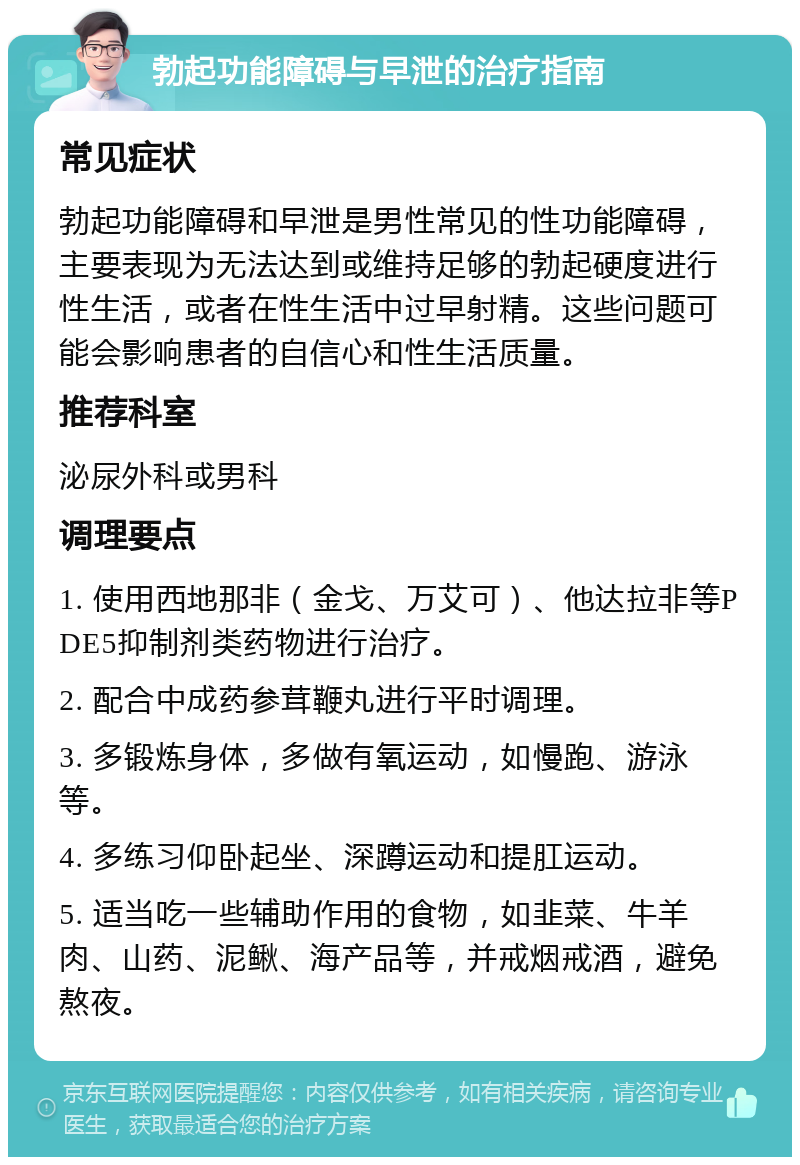 勃起功能障碍与早泄的治疗指南 常见症状 勃起功能障碍和早泄是男性常见的性功能障碍，主要表现为无法达到或维持足够的勃起硬度进行性生活，或者在性生活中过早射精。这些问题可能会影响患者的自信心和性生活质量。 推荐科室 泌尿外科或男科 调理要点 1. 使用西地那非（金戈、万艾可）、他达拉非等PDE5抑制剂类药物进行治疗。 2. 配合中成药参茸鞭丸进行平时调理。 3. 多锻炼身体，多做有氧运动，如慢跑、游泳等。 4. 多练习仰卧起坐、深蹲运动和提肛运动。 5. 适当吃一些辅助作用的食物，如韭菜、牛羊肉、山药、泥鳅、海产品等，并戒烟戒酒，避免熬夜。